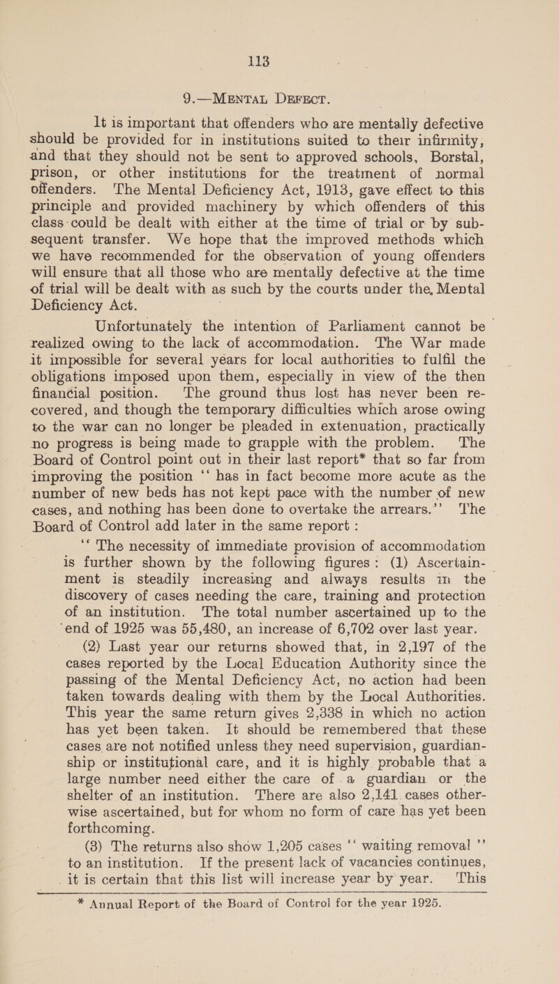 9.—MENTAL DEFECT. lt is important that offenders who are mentally defective should be provided for in institutions suited to their infirmity, and that they should not be sent to approved schools, Borstal, prison, or other. institutions for the treatment of normal offenders. ‘The Mental Deficiency Act, 1913, gave effect to this principle and provided machinery by which offenders of this class-could be dealt with either at the time of trial or by sub- sequent transfer. We hope that the mproved methods which we have recommended for the observation of young offenders will ensure that all those who are mentally defective at the time of trial will be dealt with as such by the courts under the, Mental Deficiency Act. | Unfortunately the intention of Parliament cannot be realized owing to the lack of accommodation. The War made it impossible for several years for local authorities to fulfil the obligations imposed upon them, especially in view of the then financial position. The ground thus lost has never been re- covered, and though the temporary difficulties which arose owing to the war can no longer be pleaded in extenuation, practically no progress is being made to grapple with the problem. The Board of Control point out in their last report* that so far from improving the position ‘‘ has in fact become more acute as the ~ number of new beds has not kept pace with the number of new cases, and nothing has been done to overtake the arrears.’’ The | Board of Control add later in the same report : ‘‘ The necessity of immediate provision of accommodation is further shown by the following figures: (1) Ascertain-_ ment is steadily increasing and always results im the discovery of cases needing the care, training and protection of an institution. The total number ascertained up to the ‘end of 1925 was 55,480, an increase of 6,702 over last year. (2) Last year our returns showed that, in 2,197 of the cases reported by the Local Education Authority since the passing of the Mental Deficiency Act, no action had been taken towards dealing with them by the Local Authorities. This year the same return gives 2,338 in which no action has yet been taken. It should be remembered that these cases are not notified unless they need supervision, guardian- ship or institutional care, and it is highly probable that a large number need either the care of .a guardian or the shelter of an institution. There are also 2,141. cases other- wise ascertained, but for whom no form of care has yet been forthcoming. (8) The returns also show 1,205 cases ‘‘ waiting removal ”’ to an institution.. If the present lack of vacancies continues, _it is certain that this list will increase year by year. This * Annual Report ob tho Board of Control for the year 1925.