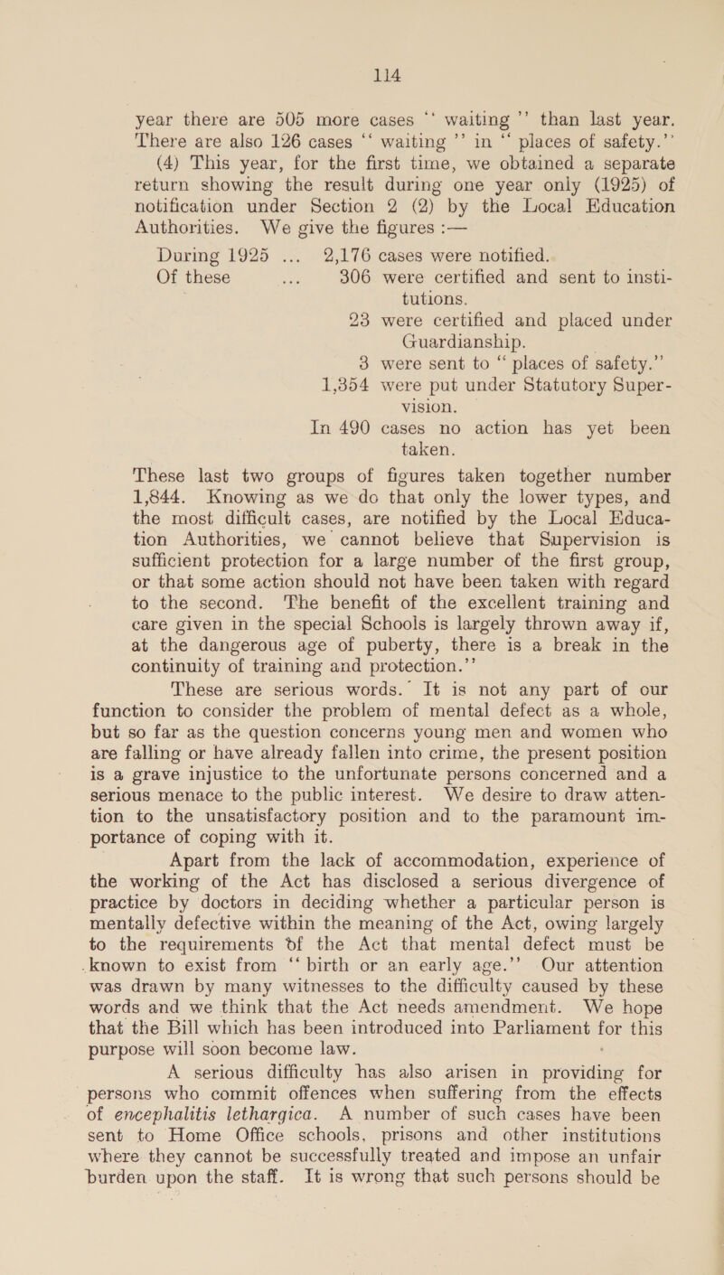 year there are 505 more cases ‘‘ waiting ’’’ than last year. There are also 126 cases ‘‘ waiting ’’ in “ places of safety.’’ (4) This year, for the first time, we obtained a separate return showing the result during one year only (1925) of notification under Section 2 (2) by the Local Education Authorities. We give the figures :-— During 1925 ... 2,176 cases were notified. Of these ae 306 were certified and sent to insti- tutions. 23 were certified and placed under Guardianship. 3 were sent to “ places of safety.” 1,354 were put under Statutory Super- vision. In 490 cases no action has yet been taken. | These last two groups of figures taken together number 1,844. Knowing as we do that only the lower types, and the most difficult cases, are notified by the Local Educa- tion Authorities, we cannot believe that Supervision is sufficient protection for a large number of the first group, or that some action should not have been taken with regard to the second. The benefit of the excellent training and care given in the special Schools is largely thrown away if, at the dangerous age of puberty, there is a break in the continuity of training and protection.”’ These are serious words. It is not any part of our function to consider the problem of mental defect as a whole, but so far as the question concerns young men and women who are falling or have already fallen into crime, the present position is @ grave injustice to the unfortunate persons concerned and a serious menace to the public interest. We desire to draw atten- tion to the unsatisfactory position and to the paramount im- portance of coping with it. | Apart from the lack of accommodation, experience of the working of the Act has disclosed a serious divergence of practice by doctors in deciding whether a particular person is mentally defective within the meaning of the Act, owing largely to the requirements df the Act that mental defect must be -known to exist from “‘ birth or an early age.’’ Our attention was drawn by many witnesses to the difficulty caused by these words and we think that the Act needs amendment. We hope that the Bill which has been introduced into Parliament ues this purpose will soon become law. A serious difficulty has also arisen in cuonaind for persons who commit offences when suffering from the effects of encephalitis lethargica. A number of such cases have been sent to Home Office schools, prisons and other institutions where they cannot be successfully treated and impose an unfair burden upon the staff. It 1s wrong that such persons should be