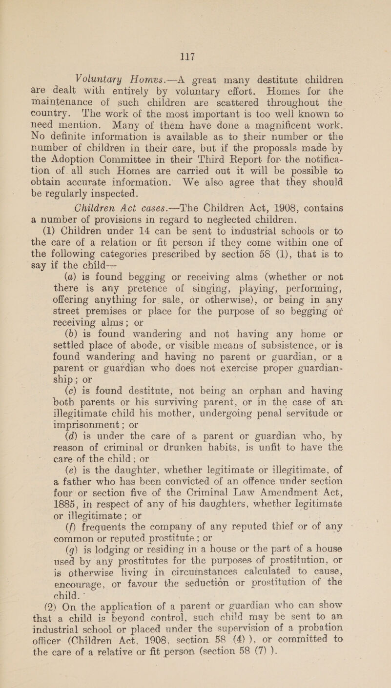 ie} Voluntary Homes.—A great many destitute children are dealt with entirely by voluntary effort. Homes for the maintenance of such children are scattered throughout the country. ‘lhe work of the most important is too well known to © need mention. Many of them have done a magnificent work. No definite information is available as to their number or the number of children in their care, but if the proposals made by the Adoption Committee in their Third Report for the notifica- tion of. all such Homes are carried out it will be possible to obtain accurate information. We also agree that they should be regularly inspected. 3 : Children Act cases.—The Children Act, 1908, contains a number of provisions in regard to neglected children. (1) Children under 14 can be sent to industrial schools or to the care of a relation or fit person if they come within one of the following categories prescribed by section 58 (1), that is to say if the child— ie (a) is found begging or receiving alms (whether or not there is any pretence of singing, playing, performing, offering anything for sale, or otherwise), or being in any street premises or place for the purpose of so begging or receiving alms; or (b) is found wandering and not having any home or settled place of abode, or visible means of subsistence, or is found wandering and having no parent or guardian, or a parent or guardian who does not exercise proper guardian- ship; or | 7 (c) is found destitute, not being an orphan and having both parents or his surviving parent, or in the case of an illegitimate child his mother, undergoing penal servitude or imprisonment ; or | (d) is under the care of a parent or guardian who, by reason of criminal or drunken habits, is unfit to have the ~- eare of the child; or 3 (e) is the daughter, whether legitimate or illegitimate, of a father who has been convicted of an offence under section four or section five of the Criminal Law Amendment Act, 1885, in respect of any of his daughters, whether legitimate or illegitimate ; or = : are (f) frequents the company of any reputed thief or of any - common or reputed prostitute ; or (g) is lodging or residing in a house or the part of a house used by any prostitutes for the purposes of prostitution, or is otherwise living in circumstances calculated to cause, encourage, or favour the seduction or prostitution of the child. ° : | (2) On the application of a parent or guardian who can show that a child is beyond control, such child may be sent to an industrial school or placed under the supervision of a probation officer (Children Act, 1908, section 58 (4) ), or committed to