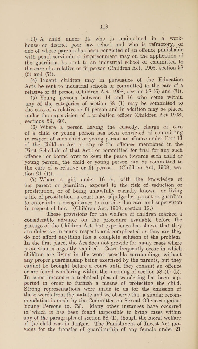 (3) A child under 14 who is maintained in a _ work- house: or district poor law school and who is refractory, or one of whose parents has been convicted of an offence punishable with penal servitude or imprisonment may on the application of the guardians be «nt to an industrial school or committed to the care of a relative or fit person (Children Act, 1908, section 58 (5) and (7). - (4) Truant children may in pursuance of the Education Acts be sent to industrial schools or committed to the care of a relative or fit person (Children Act, 1908, section 58 (6) and (‘7)). (5) Young persons between 14 and 16 who come within any of the categories of section 58 (1) may be committed to the care of a relative or fit person and in addition may be placed under the supervision of a probation officer (Children Act 1908, _ sections 59, 60). | (6) Where a person having the custody, charge or care of a child or young person has been convicted of committing - in respect of such child or young person an offence under Part 11 of the Children Act or any of the offences mentioned in the © First Schedule of that Act; or committed for trial for any such offence ; or bound over to keep the peace towards such child or young person, the child or young person can be committed to the care of a relative or fit person. (Children Act, 1908, sec- tion 21 (1)). , | (7) Where a girl under 16 is, with the knowledge of her parent or guardian, exposed to the risk of: seduction or — prostitution, or of being unlawfully carnally known, or living a life of prostitution, a court may adjudge her parent or guardian to enter into a recognisance to exercise due care and supervision in respect of her. (Children Act, 1908, section 18.) | These provisions for the welfare of children marked a considerable advance on the procedure available before the passage of the Children Act, but experience has shown that they are defective in many respects and complicated as they are they do not afford anything lke a complete solution of the problem. In the first place, the Act does not provide for many cases where protection is urgently required. Cases frequently occur in which children are living in the worst possible surroundings without any proper guardianship being exercised by the parents, but they cannot be brought befare a court until they commit an offence or are found wandering within the meaning of section 58-(1) (b). In some instances a technical plea of wandering has been sup- — ported in order to furnish a means of protecting the child. Strong representations were made to us for the omission of these words from the statute and we observe that a similar recom- mendation is made by the Committee on Sexual Offences against Young Persons (p. 72). Many other instances have occurred in which it has been found impossible to bring cases within any of the paragraphs of section 58 (1), though the moral welfare of the child was in danger. The Punishment of Incest Act pro- vides for the transfer of guardianship of any female under 21