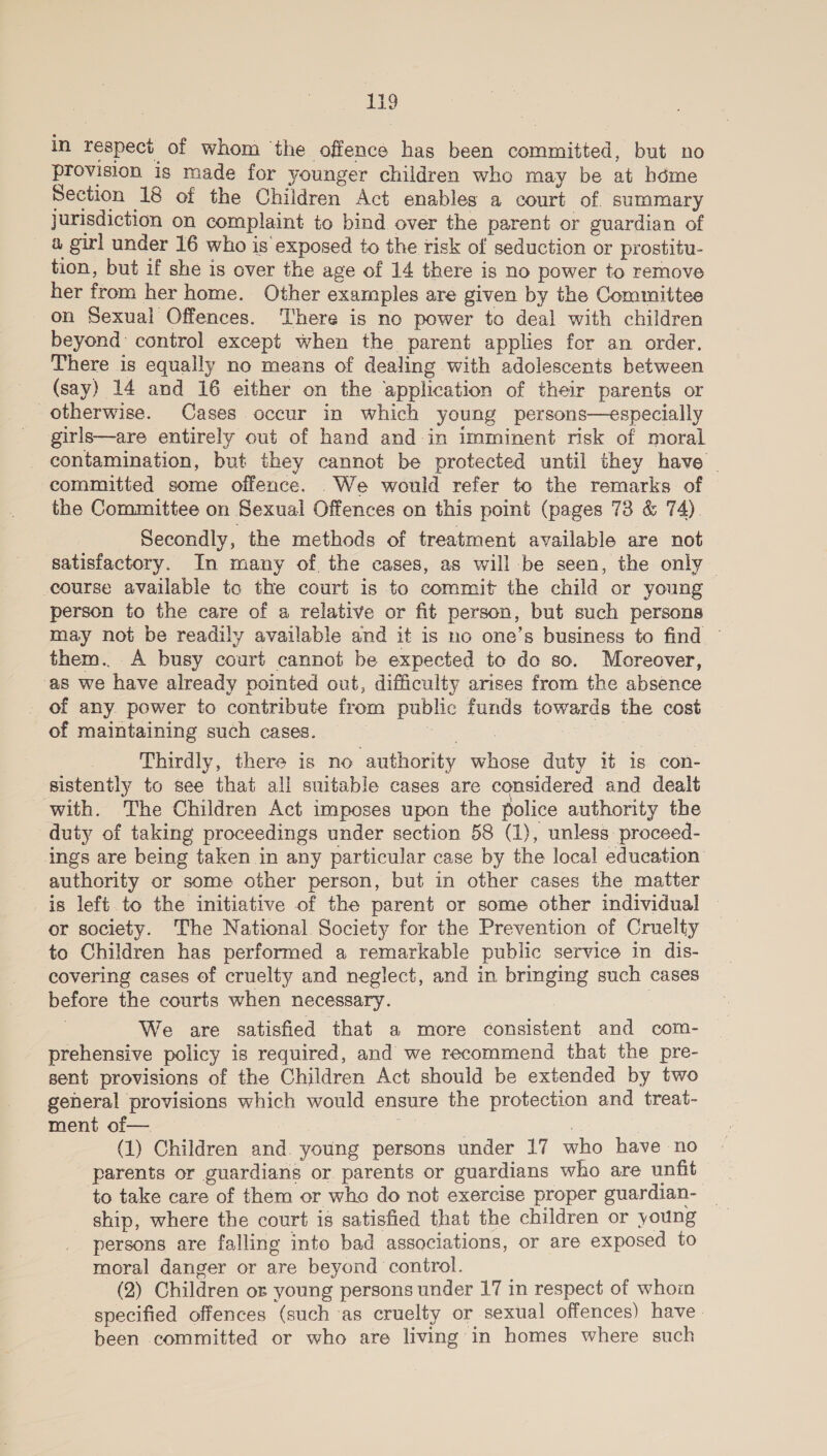 in respect of whom ‘the offence has been committed, but no provision is made for younger children who may be at hdme Section 18 of the Children Act enables a court of summary jurisdiction on complaint to bind over the parent or guardian of a girl under 16 who is exposed to the risk of seduction or prostitu- tion, but if she is over the age of 14 there is no power to remove her from her home. Other examples are given by the Committee on Sexual Offences. There is no power to deal with children beyond: control except when the parent applies for an order. There is equally no means of dealing with adolescents between (say) 14 and 16 either on the application of their parents or otherwise. Cases occur in which young persons—especially girls—are entirely out of hand and-in imminent risk of moral _ contamination, but they cannot be protected until they have _ committed some offence. _We would refer to the remarks of the Committee on Sexual Offences on this point (pages 73 &amp; 74). _ Secondly, the methods of treatment available are not satisfactory. In many of the cases, as will be seen, the only course available to the court is to commit the child or young person to the care of a relative or fit person, but such persons may not be readily available and it is no one’s business to find — them. A busy court cannot be expected to do so. Moreover, ‘as we have already pointed out, difficulty arises from the absence of any. power to contribute from public funds towards the cost of maintaining such cases. Be eit} ; 7 Thirdly, there is no authority whose duty it 1s con- sistently to see that all suitable cases are considered and dealt with. The Children Act imposes upon the police authority the duty of taking proceedings under section 58 (1), unless proceed- ings are being taken in any particular case by the local education authority or some other person, but in other cases the matter is left. to the initiative of the parent or some other individual or society. The National Society for the Prevention of Cruelty to Children has performed a remarkable public service in dis- covering cases of cruelty and neglect, and in bringing such cases before the courts when necessary. | | . We are satisfied that a more consistent and com- prehensive policy is required, and we recommend that the pre- sent provisions of the Children Act should be extended by two general provisions which would ensure the protection and treat- ment of— | (1) Children and. young persons under 17 who have no parents or guardians or. parents or guardians who are unfit to take care of them or who do not exercise proper guardian- ship, where the court is satisfied that the children or young persons are falling into bad associations, or are exposed to moral danger or are beyond control. (2) Children os young persons under 17 in respect of whoin specified offences (such as cruelty or sexual offences) have. been committed or who are living in homes where such