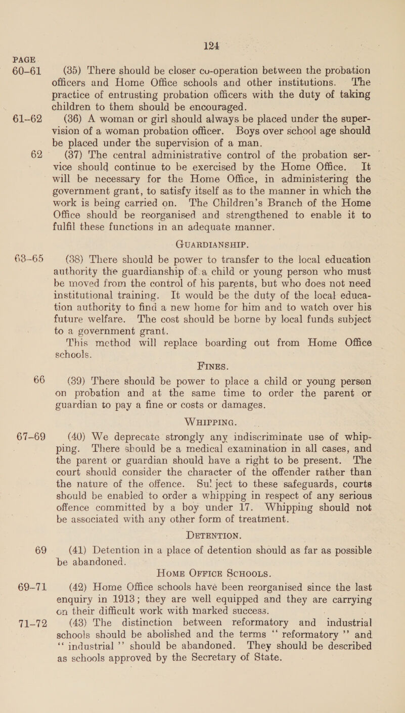 60-61 61-62 66 67-69 69 69-71. 71-72 124 — (35) There should be closer ieenene between the aronntion officers and Home Office schools and other institutions. The practice of entrusting probation officers with the duty of taking children to them should be encouraged. (36) A woman or girl should always be placed under the super- vision of a woman: probation officer. Boys over school age should be placed under the supervision of a man. : (37) The central administrative control of the probation ser- © vice should continue to be exercised by the Home Office. It will be necessary for the Home Office, in administering the © government grant, to satisfy itself as to the manner in which the | work is being carried on. The Children’s Branch of the Home Office should be reorganised and strengthened to enable it to fulfil these functions in an adequate manner. . GUARDIANSHIP. (88) There should be power to transfer to the local education authority the guardianship of-a child or young person who must be moved from the control of his parents, but who does not need institutional training. It would be the duty of the local educa- tion authority to find a new home for him and to watch over his future welfare. The cost should be borne by local funds subject to a government grant. This method will replace boarding out from Home Office schools. HINES. (39) There should be power to place a child or young person on probation and at the same time to order the parent or guardian to pay a fine or costs or damages. WHIPPING. (40) We deprecate strongly any indiscriminate use of whip- ping. ‘There should be a medical examination in all cases, and — the parent or guardian should have a right to be present. The court should consider the character of the offender rather than | the nature of the offence. Su'ject to these safeguards, courts should be enabied to order a whipping in respect of any serious © offence committed by a boy under 17. Whipping should not be associated with any other form of treatment. ‘DETENTION. (41) Detention in a place of detention should as far as possible . be abandoned. Home OFFICE SCHOOLS. (42) Home Office schools have been reorganised since the last enquiry in 1913; they are well equipped and they are carrying on their difficult work with marked success. | , (43) The distinction between reformatory and _ industrial schools should be abolished and the terms “‘ reformatory ’’ and ‘‘ industrial ’’ should be abandoned. They should be described as schools approved by the Secretary of State.