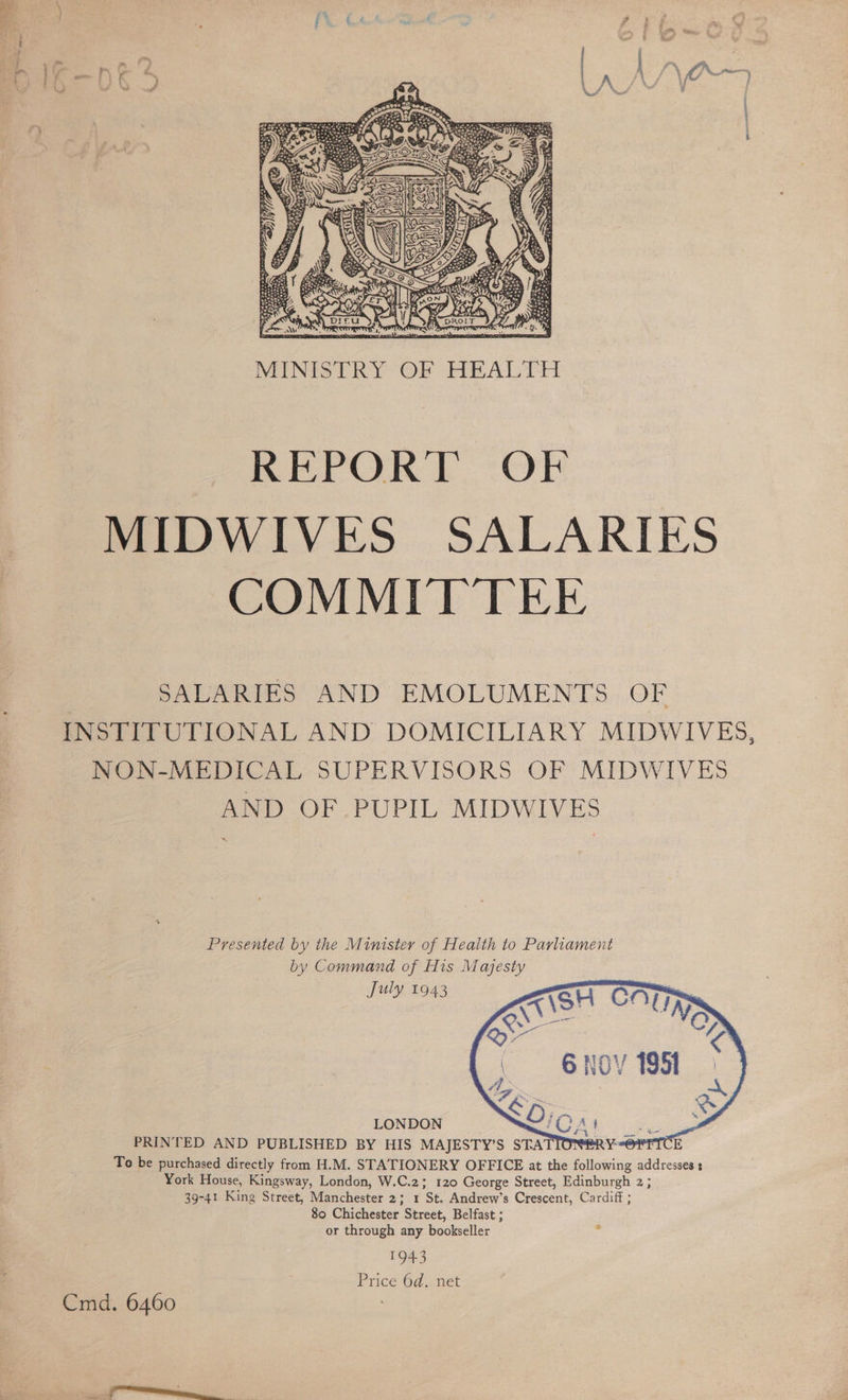  MINISTRY OF HEALTH REPORT OF MIDWIVES SALARIES COMMITTEE | SALARIES AND EMOLUMENTS OF INSTITUTIONAL AND DOMICILIARY MIDWIVES, NON-MEDICAL SUPERVISORS OF MIDWIVES AND OF PUPIL MIDWIVES Presented by the Minister of Health to Parliament by Command of His Majesty July 1943  LONDON PRINTED AND PUBLISHED BY HIS MAJESTY’S STA To be purchased directly from H.M. STATIONERY OFFICE at the following addresses : York House, Kingsway, London, W.C.2; 120 George Street, Edinburgh 2; 39-41 King Street, Manchester 2; 1 St. Andrew’s Crescent, Cardiff ; 80 Chichester Street, Belfast ; or through any bookseller 1943 Price 6d. net Cmd. 6460