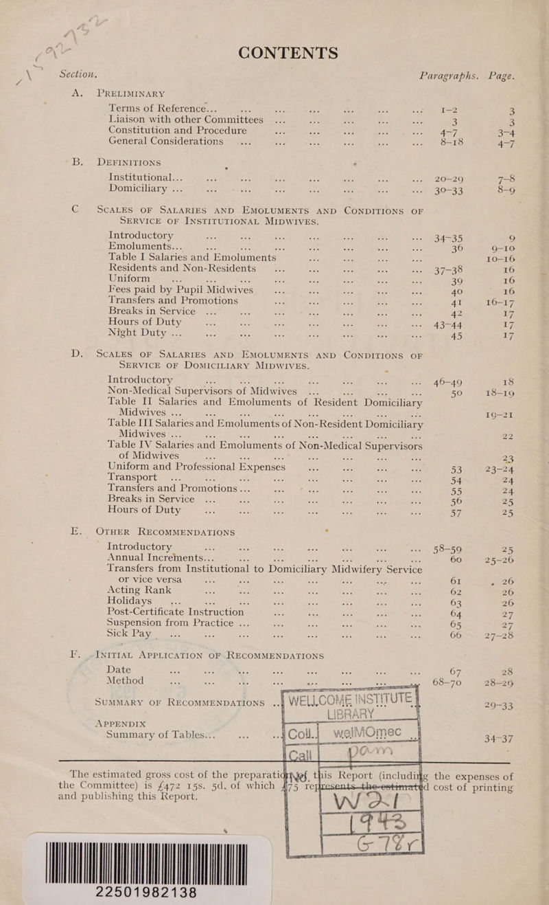 nv CONTENTS    Section. Paragraphs. Page. A. PRELIMINARY Terms of Reference.. ae tee dee ie ace Le 3 Liaison with other Committees at mp ne Foe ee 8 3 Constitution and Procedure Wi ys +e ae ent 3-4 General Considerations 8-18 4-7 B. DEFINITIONS i ’ Institutional... ae ot bate ers 5c ae .». 20=29 7-8 Domiciliary ... a Sg 5 a fe ae save &lt;30-33 8-9 C SCALES OF SALARIES AND EMOLUMENTS AND CONDITIONS OF SERVICE OF INSTITUTIONAL MIDWIVES. Introductory a bee Se oe se a wee 34-35 9 Emoluments.. : “aa us 45 a 36 Q-10 Table I Salarie ies and ‘Emoluments | 6 2 Li ne 10-16 Residents and Non-Residents... ee a3 ae ws 37-38 16 Uniform “ aa ne = Ae 39 16 Fees paid by Pupil Midwives os ap vi ‘2 ae 40 16 Transfers and Promotions ae: Me ue bis At 41 16-17 Breaks in Service ... ec 5: fhe abe ope re 42 tz Hours of Duty oe =e a es sist i --. 43-44 17 Nreht Duty ia. es ee Bars owe salb a, ie 45 17 D. SCALES OF SALARIES AND. EMOLUMENTS AND CONDITIONS OF SERVICE OF DoMICILIARY MIDWIVES. ; Introductory = Lae &amp;. Gah .. 46-49 18 Non-Medical Supervisors of Midwives ag! 50 18-19 Table II Salaries and Emoluments of Resident Domiciliary Midwives ... 1G—21 Table III Salaries and Emoluments of Non- Resident Domiciliary Midwives ... 22 Table IV Salaries and Emoluments of Non-Medical Super visors of Midwives : AN mas es re 23 Uniform and Professional Expenses shee BY se oe 53 23-24 Transports =, xs : ee Sy: tess ales ae 54 24 Transfers and Promotions .. sue. eetee aris sb ag 55 2 Breaks in Service ... 353 zis fen) org tig a 56 25 Hours of Duty fa i. = o0% io a ee 57 25 E. OTHER RECOMMENDATIONS 2 Introductory om: oe as Sa a: ae we» 58-59 25 Annual Increments.. ; 60 25-20 Transfers from Institutional to Domiciliary Midwifery Service or vice versa py aes Sis ee: mae = ae 61 20 Acting Rank a, fe om ass on Sr ie 62 20 Holidays _,.. me 7 ts Se ae 63 26 Post-Certificate Instruction | n&gt; be see ae aS 64 27 Suspension from Practice ... san P ais oe: ~ 65 27. pick: Pa vise. rie oy: oh es aie igs ier 66 27-28 I’. ~INITIAL APPLICATION OF .RECOMMENDATIONS Date “is aoe Me na ye ie ne on 67 28 Method nfs sae - oe oe oe as . 68-70 28-25 koe E UES ne egal tz SUMMARY OF RECOMMENDATIONS ME INSTITU | 29-33   S Gaert Tt} | MOmec_| 34-37 APPENDIX Summary of Tables...  The estimated gross cost of the preparatig Nef the Committee) is £472 15s. 5d. of which f and publishing this Report. UT 1982138