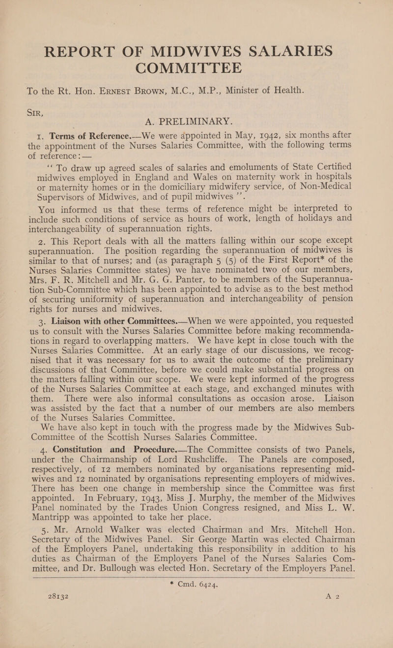 REPORT OF MIDWIVES SALARIES COMMITTEE To the Rt. Hon. Ernest Brown, M.C., M.P., Minister of Health. SIR, A. PRELIMINARY. I. Terms of Reference.We were appointed in May, 1942, six months after the appointment of the Nurses Salaries Committee, with the following terms of reference: — ‘To draw up agreed scales of salaries and emoluments of State Certified midwives employed in England and Wales on maternity work in hospitals or maternity homes or in the domiciliary midwifery service, of Non-Medical ’ Supervisors of Midwives, and of pupil midwives ”’. You informed us that these terms of reference might be interpreted to include such conditions of service as hours of work, length of holidays and interchangeability of superannuation rights. 2. This Report deals with all the matters falling within our scope except superannuation. The position regarding the superannuation of midwives is similar to that of nurses; and (as paragraph 5 (5) of the First Report* of the Nurses Salaries Committee states) we have nominated two of our members, Mrs. F. R. Mitchell and Mr. G. G. Panter, to be members of the Superannua- tion Sub-Committee which has been appointed to advise as to the best method of securing uniformity of superannuation and interchangeability of pension rights for nurses and midwives. 3. Liaison with other Committees.—When we were appointed, you requested us to consult with the Nurses Salaries Committee before making recommenda- tions in regard to overlapping matters. We have kept in close touch with the Nurses Salaries Committee. At an early stage of our discussions, we recog- nised that it was necessary for us to await the outcome of the preliminary discussions of that Committee, before we could make substantial progress on the matters falling within our scope. We were kept informed of the progress of the Nurses Salaries Committee at each stage, and exchanged minutes with them. There were also informal consultations as occasion arose. Liaison was assisted by the fact that a number of our members are also members of the Nurses Salaries Committee. We have also kept in touch with the progress made by the Midwives Sub- Committee of the Scottish Nurses Salaries Committee. 4. Constitution and Procedure.—The Committee consists of two Panels, under the Chairmanship of Lord Rushcliffe. The Panels are composed, respectively, of 12 members nominated by organisations representing mid- wives and 12 nominated by organisations representing employers of midwives. There has been one change in membership since the Committee was first appointed. In February, 1943, Miss J. Murphy, the member of the Midwives Panel nominated by the Trades Union Congress resigned, and Miss L. W. Mantripp was appointed to take her place. 5. Mr. Arnold Walker was elected Chairman and Mrs. Mitchell Hon. Secretary of the Midwives Panel. Sir George Martin was elected Chairman of the Employers Panel, undertaking this responsibility in addition to his duties as Chairman of the Employers Panel of the Nurses Salaries Com- mittee, and Dr. Bullough was elected Hon. Secretary of the Employers Panel.  * Cmd. 6424.