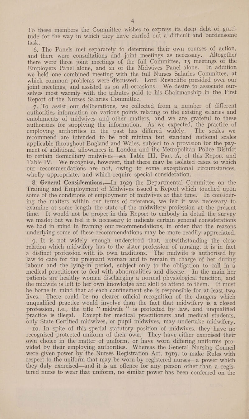 To these members the Committee wishes to express its deep debt of grati- tude for the way in which they have carried out a difficult and burdensome task. 6. The Panels met separately to determine their own courses of action, and there were consultations and joint meetings as necessary. Altogether there were three joint meetings of the full Committee, 15 meetings of the Employers Panel alone, and 21 of the Midwives Panel alone. In addition we held one combined meeting with the full Nurses Salaries Committee, at which common problems were discussed. Lord Rushcliffe presided over our joint meetings, and assisted us on all occasions. We desire to associate our- selves most warmly with the tributes paid to his Chairmanship in the First. Report of the Nurses Salaries Committee. 47. To assist our deliberations, we collected from a number of different authorities information on various points relating to the existing salaries and emoluments of midwives and other matters, and we are grateful to these authorities for supplying the information. As’ we expected, the practice of employing authorities in the past has differed widely. The scales we recommend are intended to be not minima but standard national scales applicable throughout England and Wales, subject to a provision ior the pay- ment of additional allowances in London and the Metropolitan Police District to certain domiciliary midwives—see Table III, Part A, of this Report and Table IV. We recognise, however, that there may be isolated cases to which our recommendations are not, owing to some exceptional circumstances, wholly appropriate, and which require special consideration. 8. General Considerations.—In 1929 the Departmental Committee on the Training and Employment of Midwives issued a Report which touched upon some of the conditions of employment of midwives at that time. In consider- ing the matters within our terms of reference, we felt it was necessary to examine at some length the state of the midwifery profession at the present time. It would not be proper in this Report to embody in detail the survey we made; but we feel it is necessary to indicate certain general considerations we had in mind in framing our recommendations, in order that the reasons underlying some of these recommendations may be more readily appreciated. g. It is not widely enough understood that, notwithstanding the close relation which midwifery has to the sister profession of nursing, it is in fact a distinct profession with its own traditions. The midwife is authorised by law to care for the pregnant woman and to remain in charge of her during labour and the lying-in period, subject only to the obligation to call in a medical practitioner to deal with abnormalities and disease. In the main her patients are healthy women discharging a normal physiological function, and the midwife is left to her own knowledge and skill to attend to them. It must be borne in mind that at each confinement she is responsible for at least two lives. There could be no clearer official recognition of the dangers which unqualified practice would involve than the fact that midwifery is a closed profession, i.e., the title ‘‘ midwife’’ is protected by law, and unqualified practice is illegal. Except for medical practitioners and medical students, only State Certified midwives, or pupil midwives, may undertake midwifery. to. In spite of this special statutory position of midwives, they have no recognised protected uniform of their own. They have either exercised their own choice in the matter of uniform, or have worn differing uniforms pro- vided by their employing authorities. Whereas the General Nursing Council were given power by the Nurses Registration Act, 1919, to make Rules with respect to the uniform that may be worn by registered nurses—a power which they duly exercised—and it is an offence for any person other than a regis- tered nurse to wear that uniform, no similar power has been conferred on the