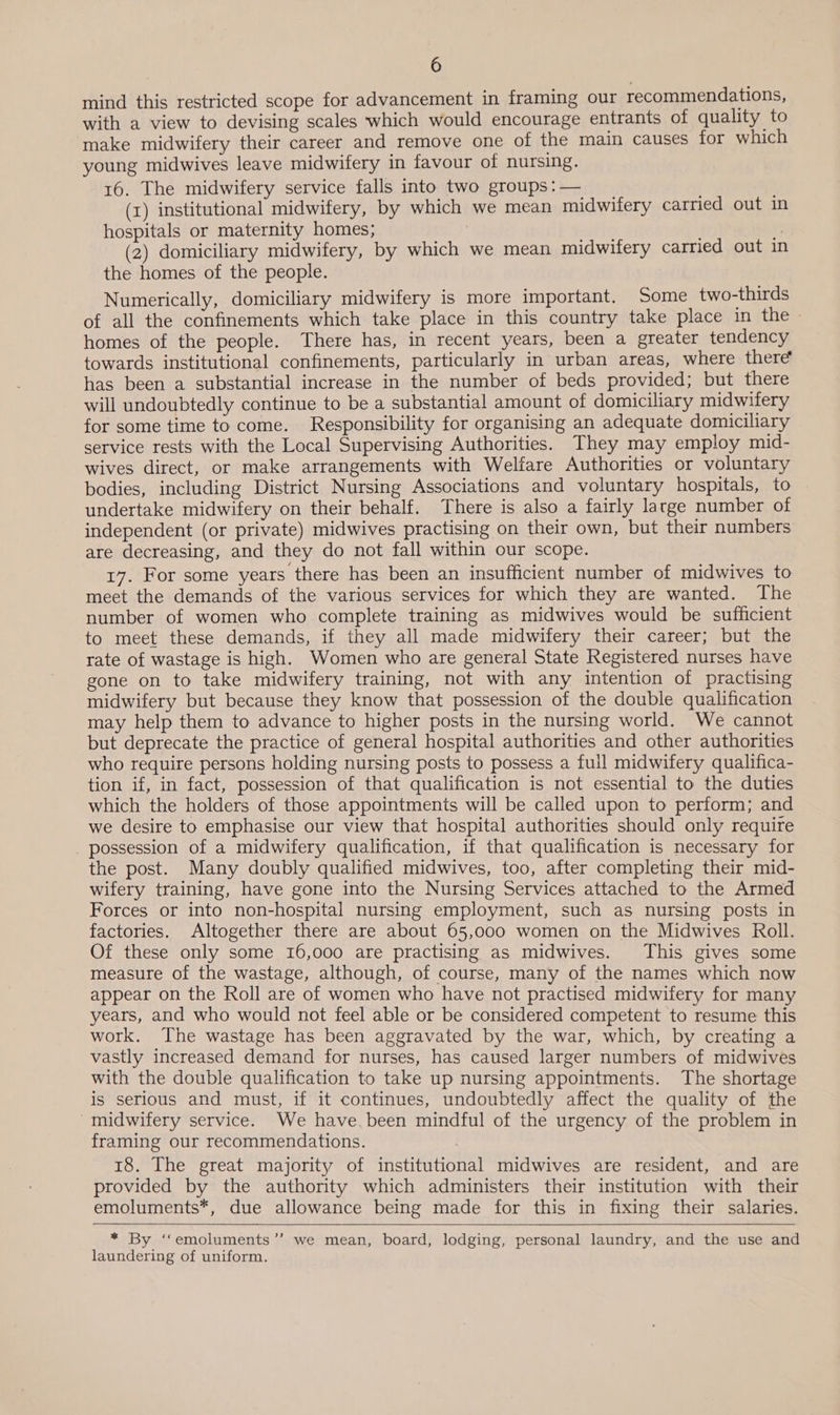 mind this restricted scope for advancement in framing our recommendations, with a view to devising scales which would encourage entrants of quality to make midwifery their career and remove one of the main causes for which young midwives leave midwifery in favour of nursing. 16. The midwifery service falls into two groups :— (1) institutional midwifery, by which we mean midwifery carried out in hospitals or maternity homes; : (2) domiciliary midwifery, by which we mean midwifery carried out in the homes of the people. Numerically, domiciliary midwifery is more important. Some two-thirds of all the confinements which take place in this country take place in the - homes of the people. There has, in recent years, been a greater tendency towards institutional confinements, particularly in urban areas, where there’ has been a substantial increase in the number of beds provided; but there will undoubtedly continue to be a substantial amount of domiciliary midwifery for some time to come. Responsibility for organising an adequate domiciliary service rests with the Local Supervising Authorities. They may employ mid- wives direct, or make arrangements with Welfare Authorities or voluntary bodies, including District Nursing Associations and voluntary hospitals, to undertake midwifery on their behalf. There is also a fairly large number of independent (or private) midwives practising on their own, but their numbers are decreasing, and they do not fall within our scope. 17. For some years there has been an insufficient number of midwives to meet the demands of the various services for which they are wanted. The number of women who complete training as midwives would be sufficient to meet these demands, if they all made midwifery their career; but the rate of wastage is high. Women who are general State Registered nurses have gone on to take midwifery training, not with any intention of practising midwifery but because they know that possession of the double qualification may help them to advance to higher posts in the nursing world. We cannot but deprecate the practice of general hospital authorities and other authorities who require persons holding nursing posts to possess a full midwifery qualifica- tion if, in fact, possession of that qualification is not essential to the duties which the holders of those appointments will be called upon to perform; and we desire to emphasise our view that hospital authorities should only require possession of a midwifery qualification, if that qualification is necessary for the post. Many doubly qualified midwives, too, after completing their mid- wifery training, have gone into the Nursing Services attached to the Armed Forces or into non-hospital nursing employment, such as nursing posts in factories. Altogether there are about 65,000 women on the Midwives Roll. Of these only some 16,000 are practising as midwives. This gives some measure of the wastage, although, of course, many of the names which now appear on the Roll are of women who have not practised midwifery for many years, and who would not feel able or be considered competent to resume this work. The wastage has been aggravated by the war, which, by creating a vastly increased demand for nurses, has caused larger numbers of midwives with the double qualification to take up nursing appointments. The shortage is serious and must, if it continues, undoubtedly affect the quality of the -midwifery service. We have. been mindful of the urgency of the problem in framing our recommendations. 18. The great majority of institutional midwives are resident, and are provided by the authority which administers their institution with their emoluments*, due allowance being made for this in fixing their salaries.  * By ‘‘emoluments’’ we mean, board, lodging, personal laundry, and the use and laundering of uniform.