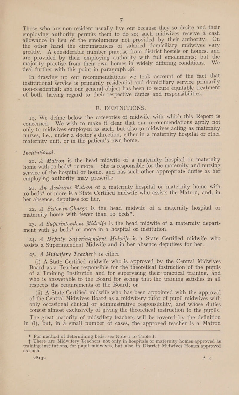 Those who are non-resident usually live out because they so desire and their employing authority permits them to do so; such midwives receive a cash allowance in lieu of the emoluments not provided by their authority. On the other hand the circumstances of salaried domiciliary midwives vary greatly. A considerable number practise from district hostels or homes, and are provided by their employing authority with full emoluments; but the majority practise from their own homes in widely differing conditions. We deal further with this point in paragraph 48. In drawing up our recommendations we took account of the fact that institutional service is primarily residential and domiciliary service primarily non-residential; and our general object has been to secure equitable treatment of both, having regard to their respective duties and responsibilities. B. DEFINITIONS. 19. We define below the categories of midwife with which this Report is concerned. We wish to make it clear that our recommendations apply not only to midwives employed as such, but also to midwives acting as maternity nurses, i.e., under a doctor’s direction, either in a maternity hospital or other maternity unit, or in the patient’s own home. Institutional. 20. A Matron is the head midwife of a maternity hospital or maternity home with to beds* or more. She is responsible for the maternity and nursing service of the hospital or home, and has such other appropriate duties as her employing authority may prescribe. | 21. An Assistant Matron of a maternity hospital or maternity home with to beds* or more is a State Certified midwife who assists the Matron, and, in her absence, deputises for her. 22. A Sister-in-Charge is the head midwife of a maternity hospital or maternity home with fewer than ro beds*. 23. A Superintendent Midwife is the head midwife of a maternity depart- ment with 50 beds* or more in a hospital or institution. 24. A Deputy Superintendent Midwife is a State Certified midwife whe assists a Superintendent Midwife and in her absence deputises for her. 25. A Midwifery Teacher is either (i) A State Certified midwife who is approved by the Central Midwives Board as a Teacher responsible for the theoretical instruction of the pupils of a Training Institution and for supervising their: practical training, and who is answerable to the Board for seeing that the training satisfies in all respects the requirements of the Board; or (ii) A State Certified midwife who has been appointed with the approval of the Central Midwives Board as a midwifery tutor of pupil midwives with only occasional clinical or administrative responsibility, and whose duties consist almost exclusively of giving the theoretical instruction to the pupils. _ The great majority of midwifery teachers will be covered by the definition in (i), but, in a small number of cases, the approved teacher is a Matron    * For method of determining beds, see Note 1 to Table I. ¢ There are Midwifery Teachers not only in hospitals or maternity homes approved as haar institutions, for pupil midwives, but also in District Midwives Homes approved as such.