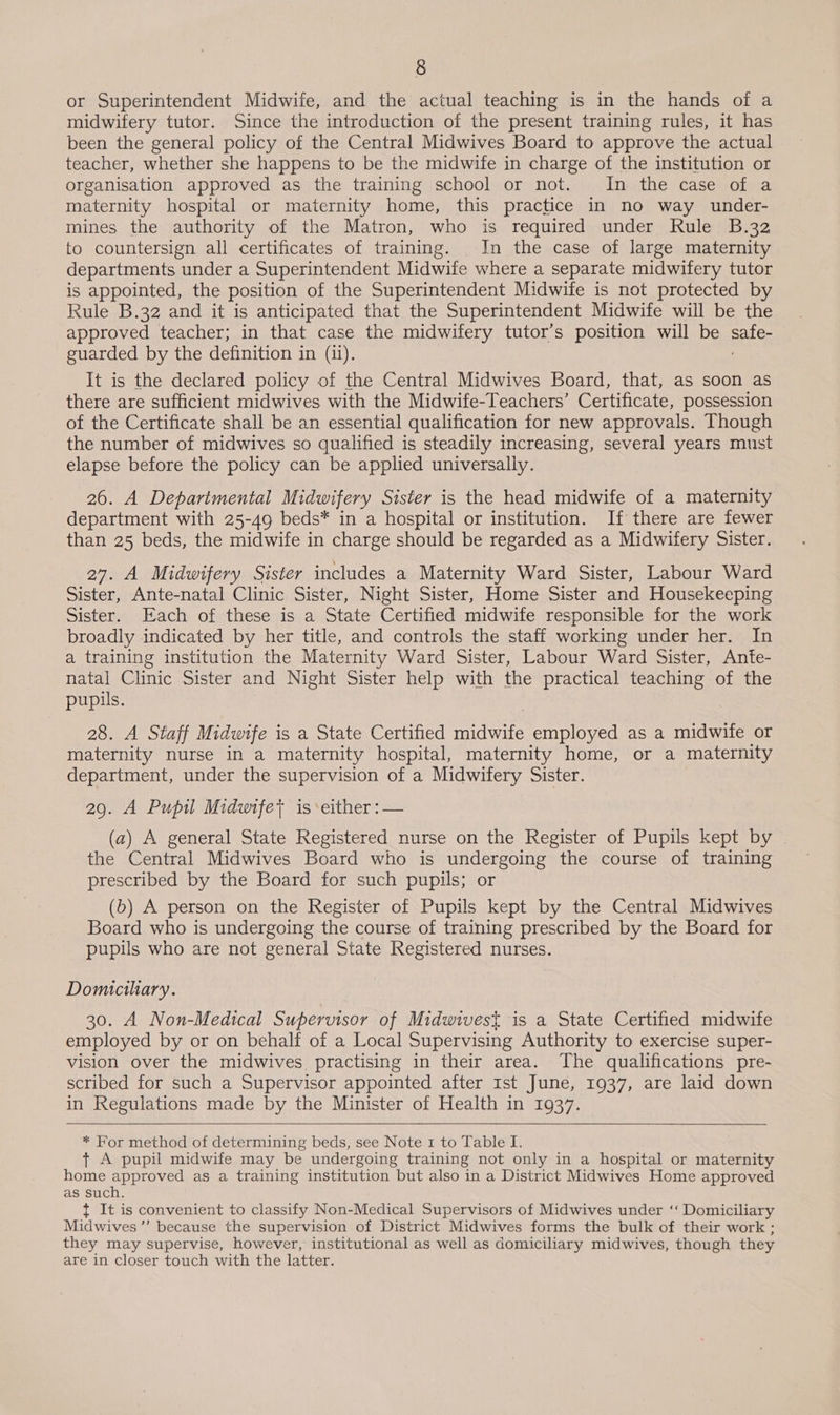 or Superintendent Midwife, and the actual teaching is in the hands of a midwifery tutor. Since the introduction of the present training rules, it has been the general policy of the Central Midwives Board to approve the actual teacher, whether she happens to be the midwife in charge of the institution or organisation approved as the training school or not. In the case of a maternity hospital or maternity home, this practice in no way under- mines the authority of the Matron, who is required under Rule B.32 to countersign all certificates of training. In the case of large maternity departments under a Superintendent Midwife where a separate midwifery tutor is appointed, the position of the Superintendent Midwife is not protected by Rule B.32 and it is anticipated that the Superintendent Midwife will be the approved teacher; in that case the midwifery tutor’s position will be ee guarded by the definition in (ii). It is the declared policy of the Central Midwives Board, that, as soon as there are sufficient midwives with the Midwife-Teachers’ Certificate, possession of the Certificate shall be an essential qualification for new approvals. Though the number of midwives so qualified is steadily increasing, several years must elapse before the policy can be applied universally. 26. A Deparimental Midwifery Sister is the head midwife of a maternity department with 25-49 beds* in a hospital or institution. If there are fewer than 25 beds, the midwife in charge should be regarded as a Midwifery Sister. 27. A Midwifery Sister includes a Maternity Ward Sister, Labour Ward Sister, Ante-natal Clinic Sister, Night Sister, Home Sister and Housekeeping Sister. Each of these is a State Certified midwife responsible for the work broadly indicated by her title, and controls the staff working under her. In a training institution the Maternity Ward Sister, Labour Ward Sister, Ante- natal Clinic Sister and Night Sister help with the practical teaching of the pupils. 28. A Staff Midwife is a State Certified Sheate employed as a midwife or maternity nurse in a maternity hospital, maternity home, or a maternity department, under the supervision of a Midwifery Sister. 29. A Pupil Midwife; is either: — (a) A general State Registered nurse on the Register of Pupils kept by the Central Midwives Board who is undergoing the course of training prescribed by the Board for such pupils; or (b) A person on the Register of Pupils kept by the Central Midwives Board who is undergoing the course of training prescribed by the Board for pupils who are not general State Registered nurses. Domiciliary. 30. A Non-Medical Supervisor of Midwivest is a State Certified midwife employed by or on behalf of a Local Supervising Authority to exercise super- vision over the midwives practising in their area. The qualifications pre- scribed for such a Supervisor appointed after Ist June, 1937, are laid down in Regulations made by the Minister of Health in 1937.    * For method of determining beds, see Note 1 to Table I. + A pupil midwife may be undergoing training not only in a hospital or maternity home approved as a training institution but also in a District Midwives Home approved as such. { It is convenient to classify Non-Medical Supervisors of Midwives under ‘‘ Domiciliary Midwives’’ because the supervision of District Midwives forms the bulk of their work ; they may supervise, however, institutional as well as domiciliary midwives, though they are in closer touch with the latter.