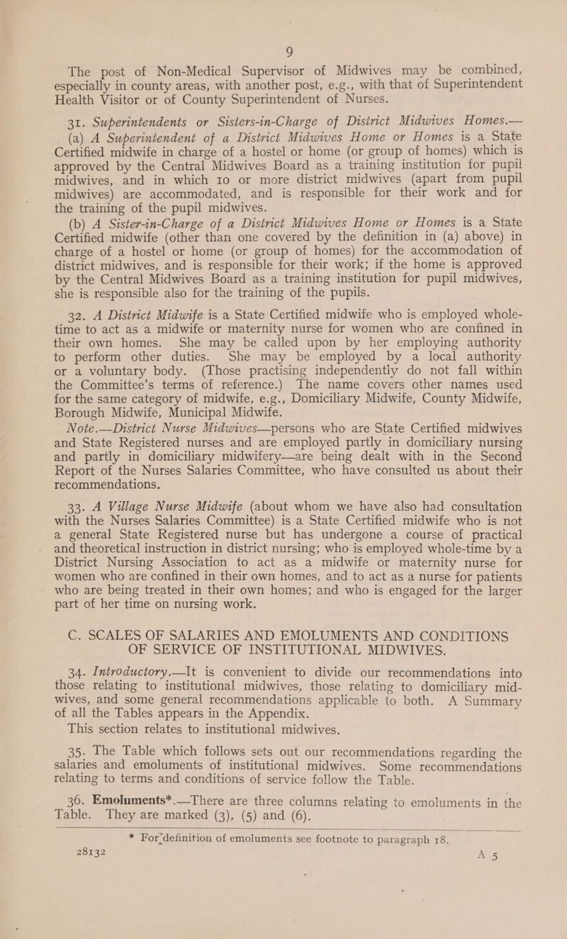 The post of Non-Medical Supervisor of Midwives may be combined, especially in county areas, with another post, e.g., with that of Superintendent Health Visitor or of County Superintendent of Nurses. 31. Superintendents or Sisters-in-Charge of District Midwives Homes.— (a) A Superintendent of a District Midwives Home or Homes is a State Certified midwife in charge of a hostel or home (or group of homes) which is approved by the Central Midwives Board as a training institution for pupil midwives, and in which 10 or more district midwives (apart from pupil midwives) are accommodated, and is responsible for their work and for the training of the pupil midwives. (b) A Sister-in-Charge of a District Midwives Home or Homes is a State Certified midwife (other than one covered by the definition in (a) above) in charge of a hostel or home (or group of homes) for the accommodation of district midwives, and is responsible for their work; if the home is approved by the Central Midwives Board as a training institution for pupil midwives, she is responsible also for the training of the pupils. 32. A District Midwife is a State Certified midwife who is employed whole- time to act as a midwife or maternity nurse for women who are confined in their own homes. She may be called upon by her employing authority to perform other duties. She may be employed by a local authority or a voluntary body. (Those practising independently do not fall within the Committee’s terms of reference.) The name covers other names used for the same category of midwife, e.g., Domiciliary Midwife, County Midwife, Borough Midwife, Municipal Midwife. - Note.—District Nurse Midwives—persons who are State Certified midwives and State Registered nurses and are employed partly in domiciliary nursing and partly in domiciliary midwifery—are being dealt with in the Second Report of the Nurses Salaries Committee, who have consulted us about their recommendations. | 33. A Village Nurse Midwife (about whom we have also had consultation with the Nurses Salaries Committee) is a State Certified midwife who is not a general State Registered nurse but has undergone a course of practical and theoretical instruction in district nursing; who is employed whole-time by a District Nursing Association to act as a midwife or maternity nurse for women who are confined in their own homes, and to act as a nurse for patients who are being treated in their own homes; and who is engaged for the larger part of her time on nursing work. C. SCALES OF SALARIES AND EMOLUMENTS AND CONDITIONS OF SERVICE OF INSTITUTIONAL MIDWIVES. 34. Introductory.—It is convenient to divide our recommendations into those relating to institutional midwives, those relating to domiciliary mid- wives, and some general recommendations applicable to both. A Summary of all the Tables appears in the Appendix. 3 This section relates to institutional midwives. 35. The Table which follows sets out our recommendations regarding the salaries and emoluments of institutional midwives. Some recommendations relating to terms and conditions of service follow the Table. 36. Emoluments*.—There are three columns relating to emoluments in the Table. They are marked (3), (5) and (6).  * For definition of emoluments see footnote to paragraph 18. ;