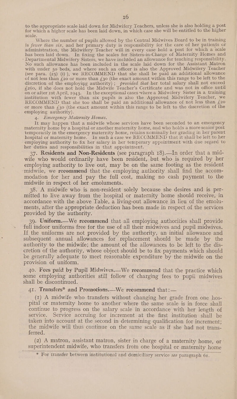 to the appropriate scale laid down for Midwifery Teachers, unless she is also holding a post for which a higher scale has been laid down, in which case she will be entitled to the higher scale. Where the number of pupils allowed by the Central Midwives Board to be in training is fewer than six, and her primary duty is responsibility for the care of her patients or administration, the Midwifery Teacher will in every case hold a post for which a scale has been laid down. In fixing the scales for Sisters-in-Charge of Maternity Homes and - Departmental Midwifery Sisters, we have included an allowance for teaching responsibility. No such allowance has been included in the scale laid down for the Assistant Matron with under 50 beds, and where such an officer is also the Approved Midwifery Teacher (see para. (25) (i) ), we RECOMMEND that she shall be paid an additional allowance of not less than £20 or more than £30 (the exact amount within this range to be left to the discretion of the employing authority) ; provided that her total salary shall not exceed £260, if she does not hold the Midwife Teacher’s Certificate and was not in office until on or after rst April, 1943. Inthe exceptional cases where a Midwifery Sister in a training institution with fewer than six pupils is also the Approved Midwifery Teacher, we RECOMMEND that she too shall be paid an additional allowance of not less than £20 or more than £30 (the exact amount within this range to be left to the discretion of the employing authority). 4. Emergency Maternity Homes. ; It may happen that a midwife whose services have been seconded to an emergency maternity home by a hospital or another maternity home, and who holds a more senior post temporarily in the emergency maternity home, retains nominally her grading in her parent hospital or maternity home. In such a case we RECOMMEND that it shall be left to her employing authority to fix her salary in her temporary appointment with due regard to her duties and responsibilities in that appointment. 37. Residents and Non-Residents (see paragraph 18).—In order that a mid- wife who would ordinarily have been resident, but who is required by her employing authority to live out, may be on the same footing as the resident ‘midwife, we recommend that the employing authority shall find the accom- modation for her and pay the full cost, making no cash payment to the midwife in respect of her emoluments. 38. A midwife who is non-resident solely because she desires and is per- mitted to live away from the hospital or maternity home should receive, in accordance with the above Table, a living-out allowance in lieu of the emolu- ments, after the appropriate deduction has been made in respect of the services provided by the authority. 39. Uniform.—We recommend that all employing authorities shall provide full indoor uniforms free for the use of all their midwives and pupil midwives. If the uniforms are not provided by the authority, an initial allowance and subsequent annual allowances for replacement should be made by the authority to the midwife; the amount of the allowances to be left to the dis- cretion of the authority, whose object should be to fix payments which should be generally adequate to meet reasonable expenditure by the midwife on the provision of uniform. 40. Hees paid by Pupil Midwives.—We recommend that the practice which some employing authorities still follow of charging fees to pupil midwives shall be discontinued. 41. Transfers* and Promotions.—We recommend that :— (1) A midwife who transfers without changing her grade from one hos- pital or maternity home to another where the same scale is in force shall continue to progress on the salary scale in accordance with her length of service. Service accruing for increment at the first institution shall be taken into account at the second in determining qualification for increment; the midwife will thus continue on the same scale as if she had not trans- ferred. (2) A matron, assistant matron, sister in charge of a maternity home, or’ superintendent midwife, who transfers from one hospital or maternity home * For transfer between institutional and domiciliary service see para graph 61.