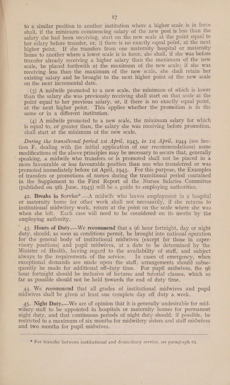 17 to a similar position in another institution where a higher scale is in force shall, if the minimum commencing salary of the new post is less than the salary she had been receiving, start on the new scale at the point equal to her salary before transfer, or, if there is no exactly equal point, at the next higher point. If she transfers from one maternity hospital or maternity home to another where a lower scale is in force, she shall, if she was before transfer already receiving a higher salary than the maximum of the new scale, be placed forthwith at the maximum of the new scale; if she was receiving less than the maximum of the new scale, she shall retain her existing salary and be brought to the next higher point of the new scale on the next incremental date. (3) A midwife promoted to a new scale, the minimum of which is lower than the salary she was previously receiving shall start on that scale at the point equal to her previous salary, or, if there is no exactly equal point, at the next higher point. This applies whether the promotion is in the same or in a different institution. | (4) A midwife promoted to a new scale, the minimum salary for which is equal to, or greater than, the salary she was receiving before promotion, shall start at the minimum of the new scale. During the transitional period 1st April, 1943, to Ist April, 1944 (see Sec- tion F, dealing with the initial application of our recommendations) some modifications of the above principles may be necessary to secure that, generally ‘ speaking, a midwife who transfers or is promoted shall not be placed in a more favourable or less favourable position than one who transferred or was promoted immediately before 1st April, 1943. For this purpose, the Examples of transfers or promotions of nurses during the transitional period contained in the Supplement to the First Report of the Nurses Salaries Committee (published on goth June, 1943) will be a guide to employing authorities. 42. Breaks in Service*.—A midwife who leaves employment in a hospital or maternity home for other work shall not necessarily, if she returns to institutional midwifery work, return at the point on the scale where she was when she left. Each case will need to be considered on its merits by the employing authority. ' 43. Hours of Duty.—We recommend that a 96 hour fortnight, day or night duty, should, as soon as conditions permit, be brought into national operation for the general body of institutional midwives (except for those in super- visory positions) and pupil midwives, at a date to be determined by the Minister of Health, having regard to the availability of staff, and subject always to the requirements of the service. In cases of emergency, when exceptional demands are made upon the staff, arrangements should subse- quently be made for additional off-duty time. For pupil midwives, the 96 hour fortnight should be inclusive of lectures and tutorial classes, which so far as possible should not be held towards the end of duty time. 44. We recommend that all grades of institutional midwives and pupil midwives shall be given at least one complete day off duty a week. 45. Night Duty.—We are of opinion that it is generally undesirable for mid- wifery staff to be appointed in hospitals or maternity homes for permanent night duty, and that continuous periods of night duty should, if possible, be restricted to a maximum of six months for midwifery sisters and staff midwives and two months for pupil midwives.