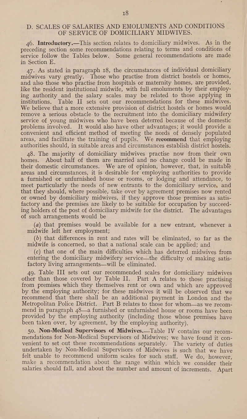 D. SCALES OF SALARIES AND EMOLUMENTS AND CONDITIONS OF SERVICE OF DOMICILIARY MIDWIVES. 46. Introductory.—This section relates to domiciliary midwives. As in the preceding section some recommendations relating to terms and conditions of service follow the Tables below. Some general recommendations are made in Section E. 47. As stated in paragraph 18, the circumstances of individual domiciliary midwives vary greatly. Those who practise from district hostels or homes, and also those who practise from hospitals or maternity homes, are provided, - like the resident institutional midwife, with full emoluments by their employ- ing authority and the salary scales may be related to those applying in institutions. Table II sets out our recommendations for these midwives. We believe that a more extensive provision of district hostels or homes would remove a serious obstacle to the recruitment into the domiciliary midwifery service of young midwives who have been deterred because of the domestic problems involved. It would also have other advantages; it would provide a convenient and efficient method of meeting the needs of densely populated areas, and facilitate the training of pupils. We recommend that employing authorities should, in suitable areas and circumstances establish district hostels. 48. The majority of domiciliary midwives practise now from their own homes. About half of them are married and no change could be made in their domestic circumstances. We are of opinion, however, that, in suitable — areas and circumstances, it is desirable for employing authorities to provide a furnished or unfurnished house or rooms, or lodging and attendance, to — meet particularly the needs of new entrants to the domiciliary service, and that they should, where possible, take over by agreement premises now rented or owned by domiciliary midwives, if they approve those premises as satis- factory and the premises are likely to be suitable for occupation by succeed- ing holders of the post of domiciliary midwife for the district. The advantages of such arrangements would be (a) that premises would be available for a new entrant, whenever a midwife left her employment; (6) that differences in rent and rates will be eliminated, so far as the midwife is concerned, so that a national scale can be applied; and (c) that one of the main difficulties which has deterred midwives from entering the domiciliary midwifery service—the difficulty of making satis- factory living arrangements—will be eliminated. 49. Table III sets out our recommended scales for domiciliary midwives other than those covered by Table II. Part A relates to those practising from premises which they themselves rent or own and which are approved by the employing authority; for these midwives it will be observed that we recommend that there shall be an additional payment in London and the Metropolitan Police District. Part B relates to those for whom—as we recom- mend in paragraph 48—a furnished or unfurnished house or rooms have been provided by the employing authority (including those whose premises have been taken over, by agreement, by the employing authority). 50. Non-Medical Supervisors of Midwives.—Table IV contains our recom- mendations for Non-Medical Supervisors of Midwives; we have found it con- venient to set out these recommendations separately. The variety of duties undertaken by Non-Medical Supervisors of Midwives is such that we have felt unable to recommend uniform scales for such staff. We do, however, make a recommendation about the range within which we consider their salaries should fall, and about the number and amount of increments. Apart
