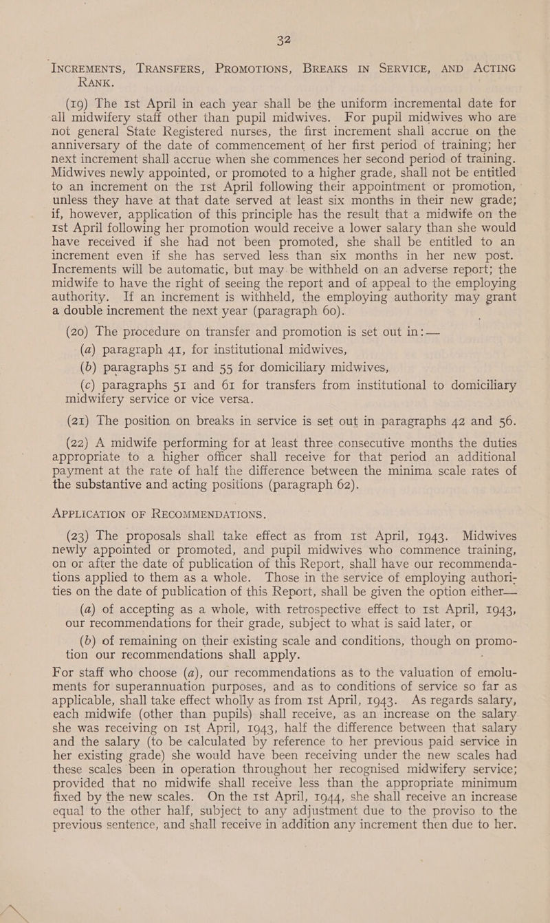 INCREMENTS, TRANSFERS, PROMOTIONS, BREAKS IN SERVICE, AND ACTING RANK. (19) The 1st April in each year shall be the uniform incremental date for all midwifery staff other than pupil midwives. For pupil midwives who are not general State Registered nurses, the first increment shall accrue on the anniversary of the date of commencement of her first period of training; her next increment shall accrue when she commences her second period of training. Midwives newly appointed, or promoted to a higher grade, shall not be entitled to an increment on the rst April following their appointment or promotion, - unless they have at that date served at least six months in their new grade; if, however, application of this principle has the result that a midwife on the ist April following her promotion would receive a lower salary than she would have received if she had not been promoted, she shall be entitled to an increment even if she has served less than six months in her new post. Increments will be automatic, but may.be withheld on an adverse report; the midwife to have the right of seeing the report and of appeal to the employing authority. If an increment is withheld, the employing authority may grant a double increment the next year (paragraph 60). (20) The procedure on transfer and promotion is set out in: — (a) paragraph 41, for institutional midwives, (b) paragraphs 51 and 55 for domiciliary midwives, (c) paragraphs 51 and 61 for transfers from institutional to domiciliary midwifery service or vice versa. (21) The position on breaks in service is set out in paragraphs 42 and 56. (22) A midwife performing for at least three consecutive months the duties appropriate to a higher officer shall receive for that period an additional payment at the rate of half the difference between the minima scale rates of the substantive and acting positions (paragraph 62). APPLICATION OF RECOMMENDATIONS. (23) The proposals shall take effect as from rst April, 1943. Midwives newly appointed or promoted, and pupil midwives who commence training, on or after the date of publication of this Report, shall have our recommenda- tions applied to them as a whole. Those in the service of employing authori- ties on the date of publication of this Report, shall be given the option either— (a) of accepting as a whole, with retrospective effect to rst April, 1943, our recommendations for their grade, subject to what is said later, or (6) of remaining on their existing scale and conditions, though on eet tion our recommendations shall apply. For staff who choose (a), our recommendations as to the valuation of emolu- ments for superannuation purposes, and as to conditions of service so far as applicable, shall take effect wholly as from 1st April, 1943. As regards salary, each midwife (other than pupils) shall receive, as an increase on the salary. she was receiving on Ist April, 1943, half the difference between that salary and the salary (to be calculated by reference to her previous paid service in her existing grade) she would have been receiving under the new scales had these scales been in operation throughout her recognised midwifery service; provided that no midwife shall receive less than the appropriate minimum fixed by the new scales. On the rst April, 1944, she shall receive an increase equal to the other half, subject to any adjustment due to the proviso to the previous sentence, and shall receive in addition any increment then due to her.