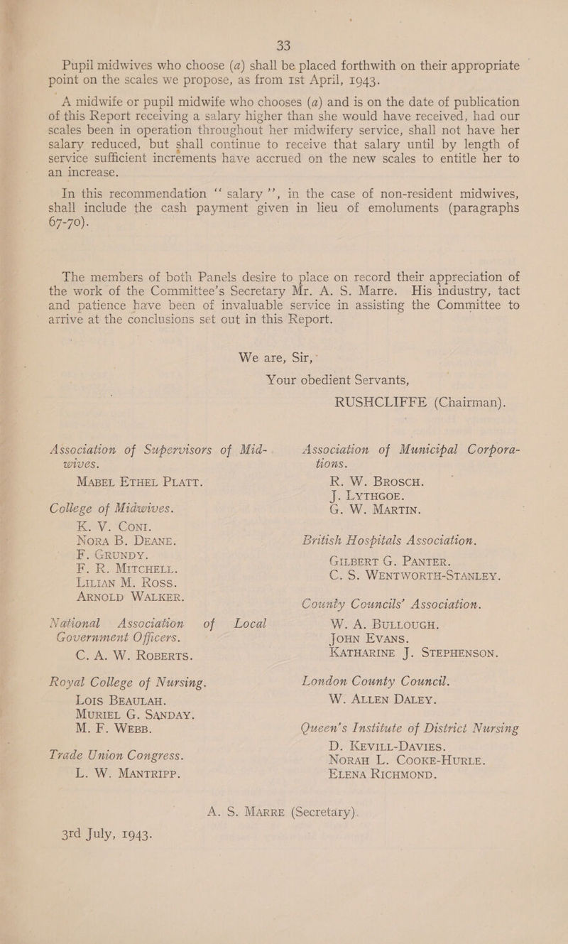 35 Pupil midwives who choose (a) shall be placed forthwith on their appropriate — point on the scales we propose, as from 1st April, 1943. A midwife or pupil midwife who chooses (a) and is on the date of publication of this Report receiving a salary higher than she would have received, had our scales been in operation throughout her midwifery service, shall not have her salary reduced, but shall continue to receive that salary until by length of service sufficient increments have accrued on the new scales to entitle her to an increase. c¢ In this recommendation “‘ salary ’’, in the case of non-resident midwives, shall include the cash payment given in lieu of emoluments (paragraphs 67-70). The members of both Panels desire to place on record their appreciation of the work of the Committee’s Secretary Mr. A. S. Marre. His industry, tact and patience have been of invaluable service in assisting the Committee to ' arrive at the conclusions set out in this Report. . We are, Sir,” Your obedient Servants, RUSHCLIFFE (Chairman). Association of Supervisors of Mid- Association of Municipal Corpora- wives. tions. MABEL ETHEL PLATT. R. W. Broscu. te J. LYTHGOE. College of Midwives. G. W. MartTIn. Kev. (CONT. Nora B. DEANE. British Hospitals Association. F. GRUNDY. GILBERT G. PANTER. ° Xe \ Tt E I . BRO MITCHELy C. S. WENTWORTH-STANLEY. Lit1An M. Ross. ARNOLD WALKER. hak ae County Councils’ Association. National Association of Local W. A. BULLOUGH. Government Officers. JOHN Evans. C. A. W. RoBErts. KATHARINE J. STEPHENSON. Royal College of Nursing. London County Council. Lots BEAULAH. W. ALLEN DALEY. MurRIEL G. SANDAY. M. F. WEBss. Queen's Institute of District Nursing Trad D. KEVILL-DAVIES. vade Umon Congress. NoraH L. Cooke-HUur Le. L. W. MANTRIPP. ELENA RICHMOND. A. S. Marre (Secretary). 3rd July, 1943.
