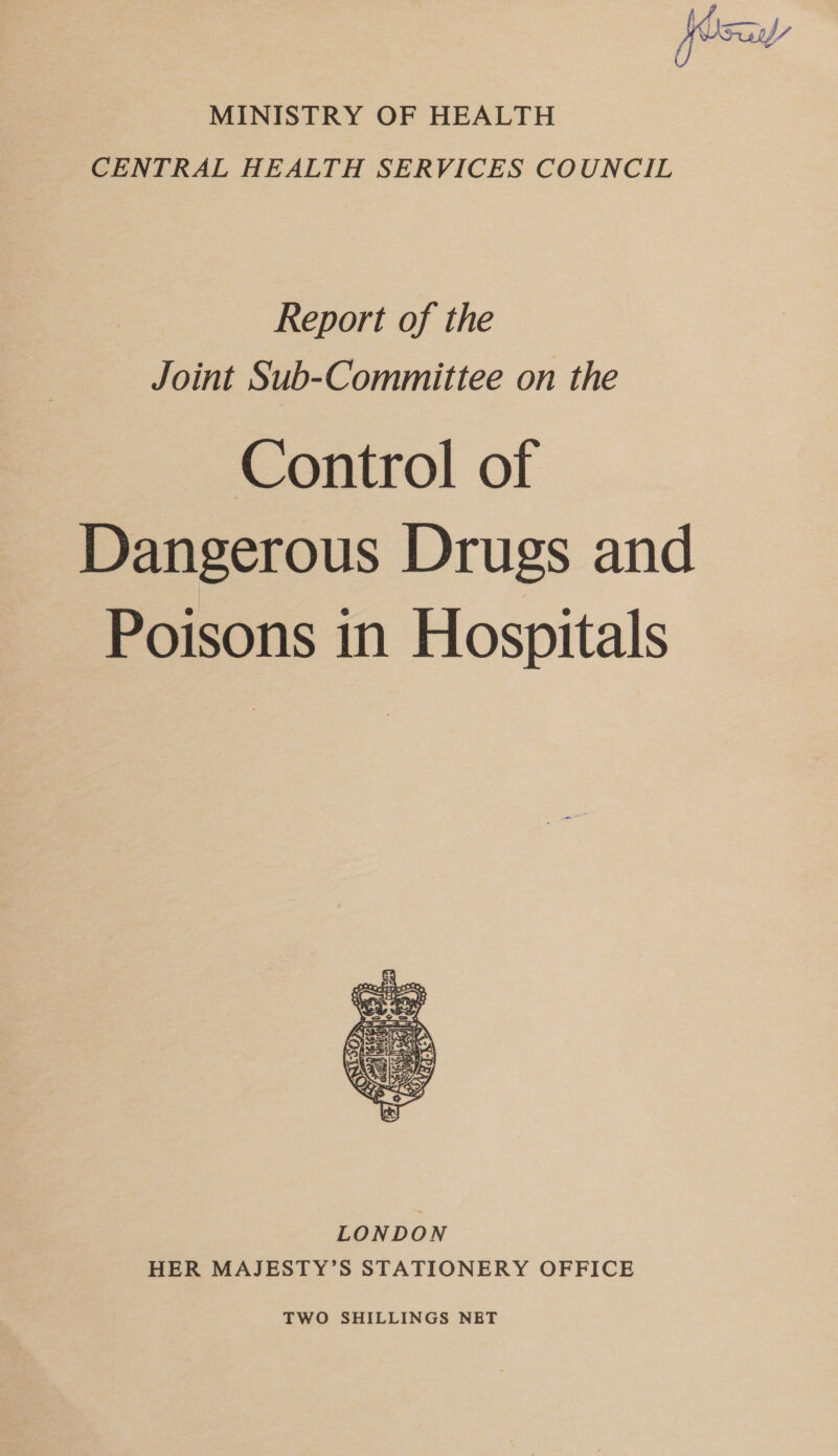 MINISTRY OF HEALTH CENTRAL HEALTH SERVICES COUNCIL Report of the Joint Sub-Committee on the Control of Dangerous Drugs and Poisons in Hospitals LONDON HER MAJESTY’S STATIONERY OFFICE TWO SHILLINGS NET