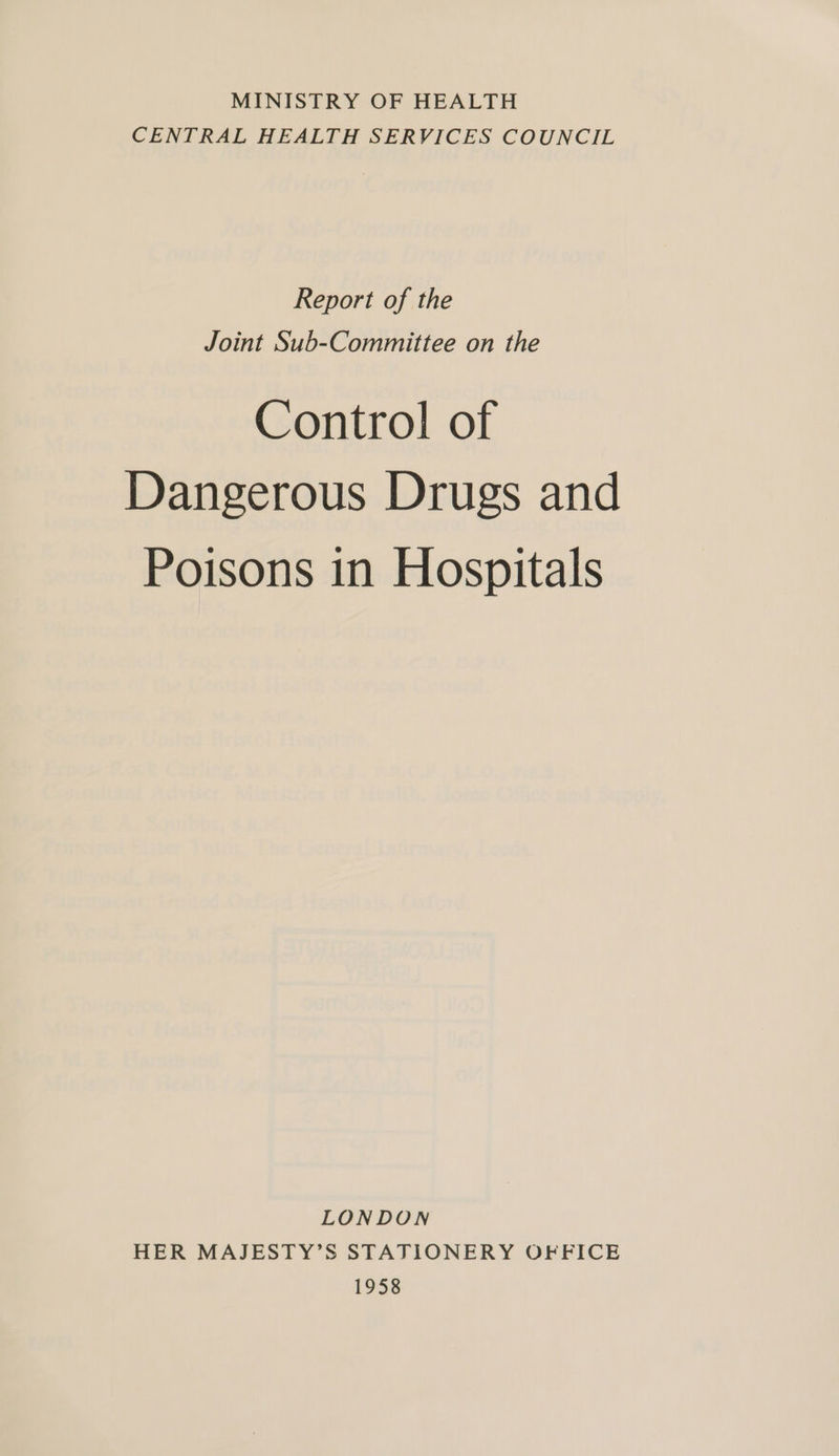 MINISTRY OF HEALTH CENTRAL HEALTH SERVICES COUNCIL Report of the Joint Sub-Committee on the Control of Dangerous Drugs and Poisons in Hospitals LONDON HER MAJESTY’S STATIONERY OFFICE 1958