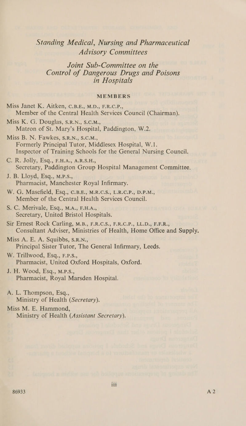 Standing Medical, Nursing and Pharmaceutical Advisory Committees Joint Sub-Committee on the Control of Dangerous Drugs and Poisons in Hospitals MEMBERS Miss Janet K. Aitken, C.B.E., M.D., F.R.C.P., Member of the Central Health Services Council (Chairman). Miss K. G. Douglas, S.R.N., S.C.M., Matron of St. Mary’s Hospital, Paddington, W.2. Miss B. N. Fawkes, S.R.N., S.C.M., Formerly Principal Tutor, Middlesex Hospital, W.1. Inspector of Training Schools for the General Nursing Council. ©. Rk. Jolly, Esq., F.H.A., A.R.S.H., Secretary, Paddington Group Hospital Management Committee. J. B. Lloyd, Esq., M.P.S., Pharmacist, Manchester Royal Infirmary. W. G. Masefield, Esq., C.B.E., M.R.C.S., L.R.C.P., D.P.M., Member of the Central Health Services Council. S. C. Merivale, Esq., M.A., F.H.A., Secretary, United Bristol Hospitals. Sir Ernest Rock Carling, M.B., F.R.C.S., F.R.C.P., LL.D., F.F.R., Consultant Adviser, Ministries of Health, Home Office and Supply. Miss A. E. A. Squibbs, s.R.N., Principal Sister Tutor, The General Infirmary, Leeds. W. Trillwood, Esq., F.P.S., Pharmacist, United Oxford Hospitals, Oxford. J. H. Wood, Esq., M.P.S., Pharmacist, Royal Marsden Hospital. A. L. Thompson, Esq., Ministry of Health (Secretary). Miss M. E. Hammond, Ministry of Health (Assistant Secretary). ill 86933 A2