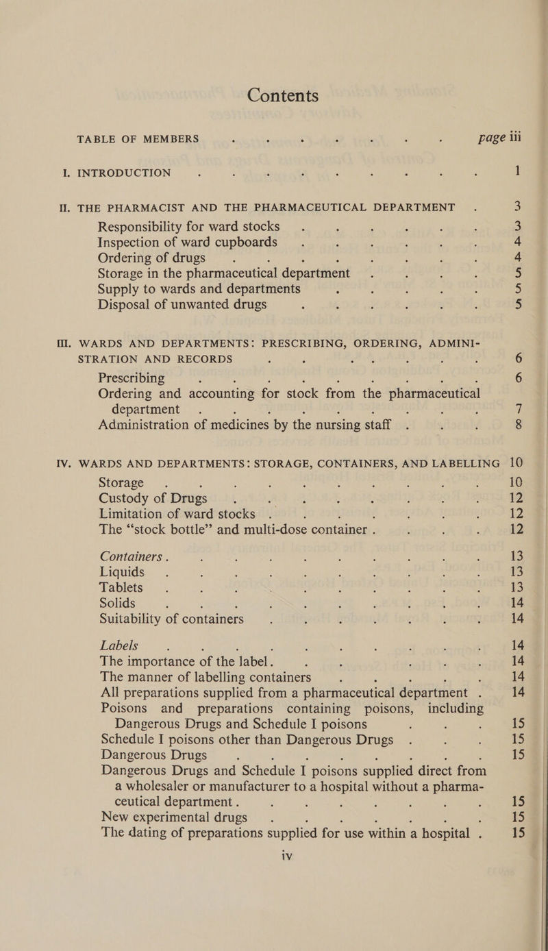 Contents THE PHARMACIST AND THE PHARMACEUTICAL DEPARTMENT Responsibility for ward stocks Inspection of ward cupboards Ordering of drugs Storage in the pharmaceutical department Supply to wards and departments Disposal of unwanted drugs WARDS AND DEPARTMENTS: PRESCRIBING, ORDERING, ADMINI- STRATION AND RECORDS Prescribing Ordering and accounting for stock from the pharmaceutical department Administration of medicines by the nursing staff Storage Custody of Drugs Limitation of ward stocks ; The “‘stock bottle’’ and multi-dose cont ede Containers . Liquids Tablets Solids Suitability of containers Labels The importance of the label. The manner of labelling containers , All preparations supplied from a pharmaceutical department : Poisons and preparations containing poisons, including Dangerous Drugs and Schedule I poisons Schedule I poisons other than Dangerous Drugs Dangerous Drugs Dangerous Drugs and Schedule I poisons supplied direct from a wholesaler or manufacturer to a hospital without a pharma- ceutical department . New experimental drugs The dating of preparations supplied for use within ; a hospital . iV ] AMnaAh RW W 10
