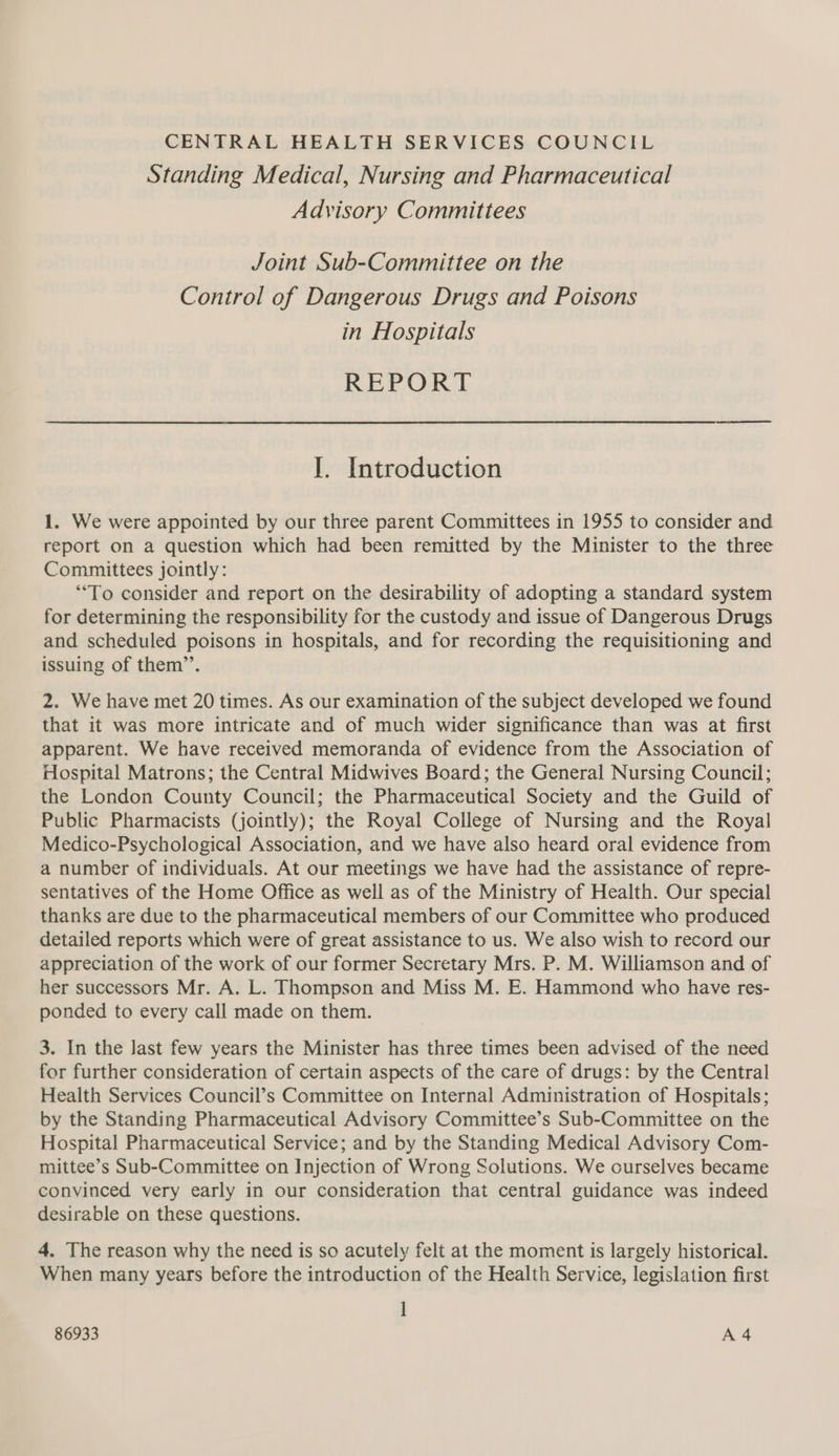 CENTRAL HEALTH SERVICES COUNCIL Standing Medical, Nursing and Pharmaceutical Advisory Committees Joint Sub-Committee on the Control of Dangerous Drugs and Poisons in Hospitals REPORT I. Introduction 1. We were appointed by our three parent Committees in 1955 to consider and report on a question which had been remitted by the Minister to the three Committees jointly: “To consider and report on the desirability of adopting a standard system for determining the responsibility for the custody and issue of Dangerous Drugs and scheduled poisons in hospitals, and for recording the requisitioning and issuing of them”’. 2. We have met 20 times. As our examination of the subject developed we found that it was more intricate and of much wider significance than was at first apparent. We have received memoranda of evidence from the Association of Hospital Matrons; the Central Midwives Board; the General Nursing Council; the London County Council; the Pharmaceutical Society and the Guild of Public Pharmacists (jointly); the Royal College of Nursing and the Royal Medico-Psychological Association, and we have also heard oral evidence from a number of individuals. At our meetings we have had the assistance of repre- sentatives of the Home Office as well as of the Ministry of Health. Our special thanks are due to the pharmaceutical members of our Committee who produced detailed reports which were of great assistance to us. We also wish to record our appreciation of the work of our former Secretary Mrs. P. M. Williamson and of her successors Mr. A. L. Thompson and Miss M. E. Hammond who have res- ponded to every call made on them. 3. In the Jast few years the Minister has three times been advised of the need for further consideration of certain aspects of the care of drugs: by the Central Health Services Council’s Committee on Internal Administration of Hospitals; by the Standing Pharmaceutical Advisory Committee’s Sub-Committee on the Hospital Pharmaceutical Service; and by the Standing Medical Advisory Com- mittee’s Sub-Committee on Injection of Wrong Solutions. We curselves became convinced very early in our consideration that central guidance was indeed desirable on these questions. 4. The reason why the need is so acutely felt at the moment is largely historical. When many years before the introduction of the Health Service, legislation first ]