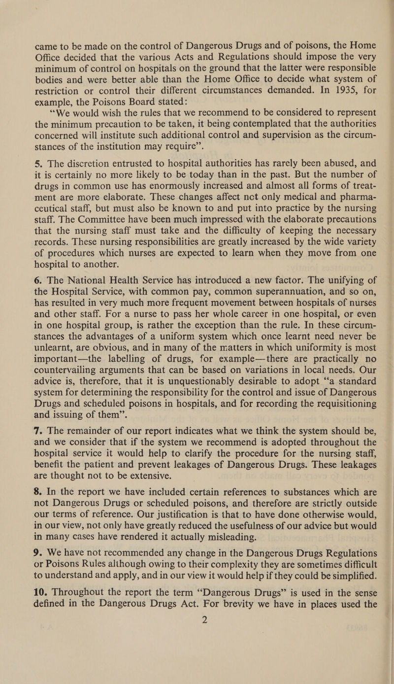 came to be made on the control of Dangerous Drugs and of poisons, the Home Office decided that the various Acts and Regulations should impose the very minimum of control on hospitals on the ground that the latter were responsible bodies and were better able than the Home Office to decide what system of restriction or control their different circumstances demanded. In 1935, for example, the Poisons Board stated: “‘We would wish the rules that we recommend to be considered to represent the minimum precaution to be taken, it being contemplated that the authorities concerned will institute such additional control and supervision as the circum- stances of the institution may require”’. 5, The discretion entrusted to hospital authorities has rarely been abused, and it is certainly no more likely to be today than in the past. But the number of drugs in common use has enormously increased and almost all forms of treat- ment are more elaborate. These changes affect nct only medical and pharma- ceutical staff, but must also be known to and put into practice by the nursing staff. The Committee have been much impressed with the elaborate precautions that the nursing staff must take and the difficulty of keeping the necessary records. These nursing responsibilities are greatly increased by the wide variety of procedures which nurses are expected to learn when they move from one hospital to another. 6. The National Health Service has introduced a new factor. The unifying of the Hospital Service, with common pay, common superannuation, and so on, has resulted in very much more frequent movement between hospitals of nurses and other staff. For a nurse to pass her whole career in one hospital, or even in one hospital group, is rather the exception than the rule. In these circum- stances the advantages of a uniform system which once learnt need never be unlearnt, are obvious, and in many of the matters in which uniformity is most important—the labelling of drugs, for example—there are practically no countervailing arguments that can be based on variations in local needs. Our advice is, therefore, that it is unquestionably desirable to adopt “‘a standard system for determining the responsibility for the control and issue of Dangerous Drugs and scheduled poisons in hospitals, and for recording the requisitioning and issuing of them’’. 7. The remainder of our report indicates what we think the system should be, and we consider that if the system we recommend is adopted throughout the hospital service it would help to clarify the procedure for the nursing staff, benefit the patient and prevent leakages of Dangerous Drugs. These leakages are thought not to be extensive. 8. In the report we have included certain references to substances which are not Dangerous Drugs or scheduled poisons, and therefore are strictly outside our terms of reference. Our justification is that to have done otherwise would, in our view, not only have greatly reduced the usefulness of our advice but would in many cases have rendered it actually misleading. 9. We have not recommended any change in the Dangerous Drugs Regulations or Poisons Rules although owing to their complexity they are sometimes difficult to understand and apply, and in our view it would help if they could be simplified. 10. Throughout the report the term “Dangerous Drugs” is used in the sense defined in the Dangerous Drugs Act. For brevity we have in places used the