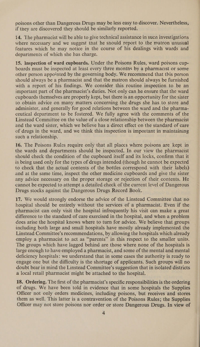 poisons other than Dangerous Drugs may be less easy to discover. Nevertheless, if they are discovered they should be similarly reported. 14. The pharmacist will be able to give technical assistance in sucn investigations where necessary and we suggest that he should report to the matron unusual features which he may notice in the course of his dealings with wards and departmenis of which she bas charge. 15. Inspection of ward cupboards. Under the Poisons Rules, ward poisons cup- boards must be inspected at least every three months by a pharmacist or some other person appointed by the governing body. We recommend that this person should always be a pharmacist and that the matron should always be furnished with a report of his findings. We consider this routine inspection to be an important part of the pharmacist’s duties. Not only can he ensure that the ward cupboards themselves are properly kept, but there is an opportunity for the sister to obtain advice on many matters concerning the drugs she has to store and administer, and generally for good relations between the ward and the pharma- ceutical department to be fostered. We fully agree with the comments of the Linstead Committee on the value of a close relationship between the pharmacist and the ward sister, which we believe has a direct effect on the standard of care of drugs in the ward, and we think this inspection is important in maintaining such a relationship. 16. The Poisons Rules require only that all places where poisons are kept in the wards and departments should be inspected. In our view the pharmacist should check the condition of the cupboard itself and its locks, confirm that it is being used only for the types of drugs intended (though he cannot be expected to check that the actual contents of the bottles correspond with their labels) and at the same time, inspect the other medicine cupboards and give the sister any advice necessary on the proper storage or rejection of their contents. He cannot be expected to attempt a detailed check of the current level of Dangerous Drugs stocks against the Dangerous Drugs Record Book. 17. We would strongly endorse the advice of the Linstead Committee that no hospital should be entirely without the services of a pharmacist. Even if the pharmacist can only visit the hospital infrequently his visit can make a great difference to the standard of care exercised in the hospital, and when a problem does arise the hospital knows where to turn for advice. We believe that groups including both large and small hospitals have mostly already implemented the Linstead Committee’s recommendations, by allowing the hospitals which already employ a pharmacist to act as “‘parents’” in this respect to the smaller units. The groups which have lagged behind are those where none of the hospitals is large enough to have employed a pharmacist, and some of the mental and mental deficiency hospitals: we understand that in some cases the authority is ready to engage one but the difficulty is the shortage of applicants. Such groups will no doubt bear in mind the Linstead Committee’s suggestion that in isolated districts a local retail pharmacist might be attached to the hospital. 18. Ordering. The first of the pharmacist’s specific responsibilities is the ordering of drugs. We have been told in evidence that in some hospitals the Supplies Officer not only orders medicines, including poisons, but receives and stores them as well. This latter is a contravention of the Poisons Rules; the Supplies Officer may not store poisons nor order or store Dangerous Drugs. In view of