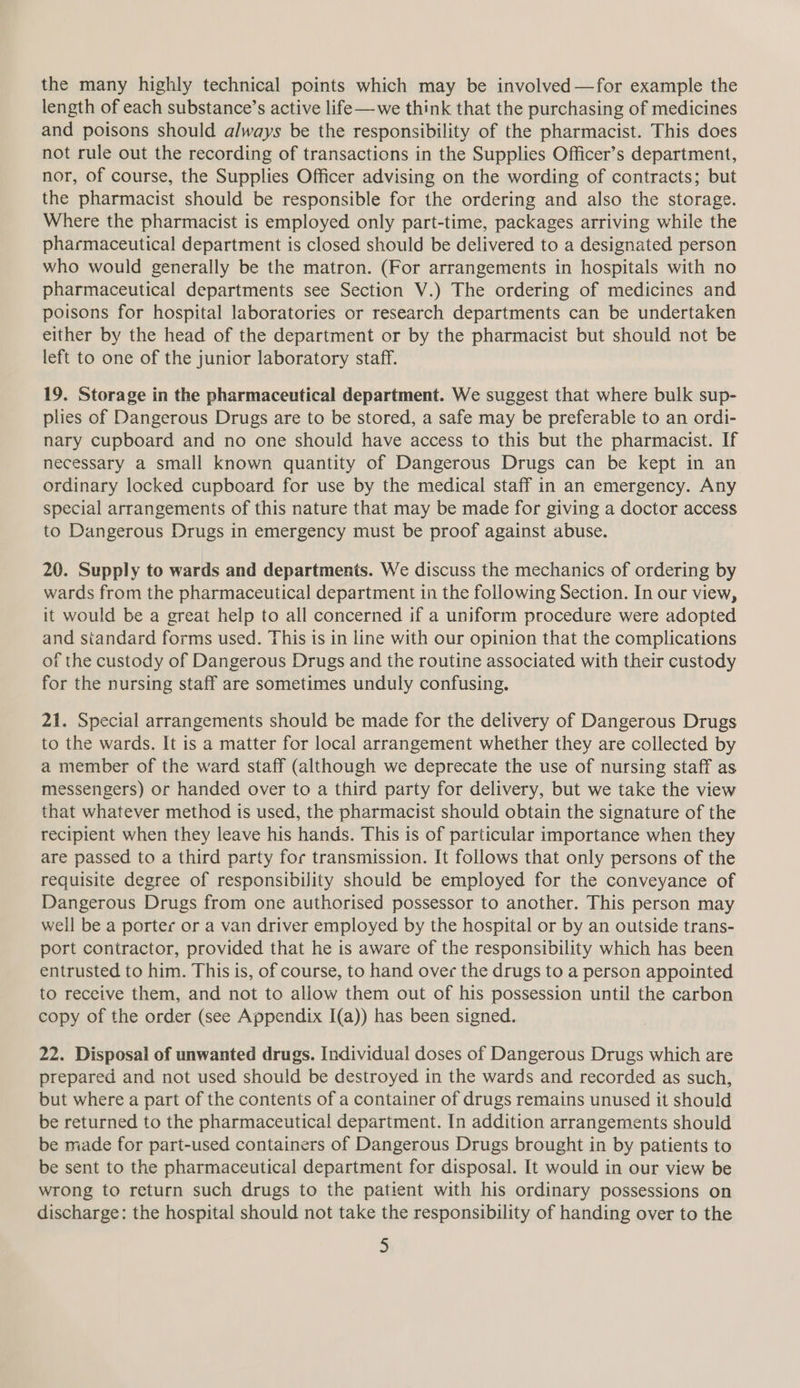the many highly technical points which may be involved —for example the length of each substance’s active life—we think that the purchasing of medicines and poisons should always be the responsibility of the pharmacist. This does not rule out the recording of transactions in the Supplies Officer’s department, nor, of course, the Supplies Officer advising on the wording of contracts; but the pharmacist should be responsible for the ordering and also the storage. Where the pharmacist is employed only part-time, packages arriving while the pharmaceutical department is closed should be delivered to a designated person who would generally be the matron. (For arrangements in hospitals with no pharmaceutical departments see Section V.) The ordering of medicines and poisons for hospital laboratories or research departments can be undertaken either by the head of the department or by the pharmacist but should not be left to one of the junior laboratory staff. 19. Storage in the pharmaceutical department. We suggest that where bulk sup- plies of Dangerous Drugs are to be stored, a safe may be preferable to an ordi- nary cupboard and no one should have access to this but the pharmacist. If necessary a small known quantity of Dangerous Drugs can be kept in an ordinary locked cupboard for use by the medical staff in an emergency. Any special arrangements of this nature that may be made for giving a doctor access to Dangerous Drugs in emergency must be proof against abuse. 20. Supply to wards and departments. We discuss the mechanics of ordering by wards from the pharmaceutical department in the following Section. In our view, it would be a great help to all concerned if a uniform procedure were adopted and standard forms used. This is in line with our opinion that the complications of the custody of Dangerous Drugs and the routine associated with their custody for the nursing staff are sometimes unduly confusing. 21. Special arrangements should be made for the delivery of Dangerous Drugs to the wards. It is a matter for local arrangement whether they are collected by a member of the ward staff (although we deprecate the use of nursing staff as messengers) or handed over to a third party for delivery, but we take the view that whatever method is used, the pharmacist should obtain the signature of the recipient when they leave his hands. This is of particular importance when they are passed to a third party for transmission. It follows that only persons of the requisite degree of responsibility should be employed for the conveyance of Dangerous Drugs from one authorised possessor to another. This person may weil be a porter or a van driver employed by the hospital or by an outside trans- port contractor, provided that he is aware of the responsibility which has been entrusted to him. This is, of course, to hand over the drugs to a person appointed to receive them, and not to allow them out of his possession until the carbon copy of the order (see Appendix I(a)) has been signed. 22. Disposal of unwanted drugs. Individual doses of Dangerous Drugs which are prepared and not used should be destroyed in the wards and recorded as such, but where a part of the contents of a container of drugs remains unused it should be returned to the pharmaceutical department. In addition arrangements should be made for part-used containers of Dangerous Drugs brought in by patients to be sent to the pharmaceutical department for disposal. It would in our view be wrong to return such drugs to the patient with his ordinary possessions on discharge: the hospital should not take the responsibility of handing over to the