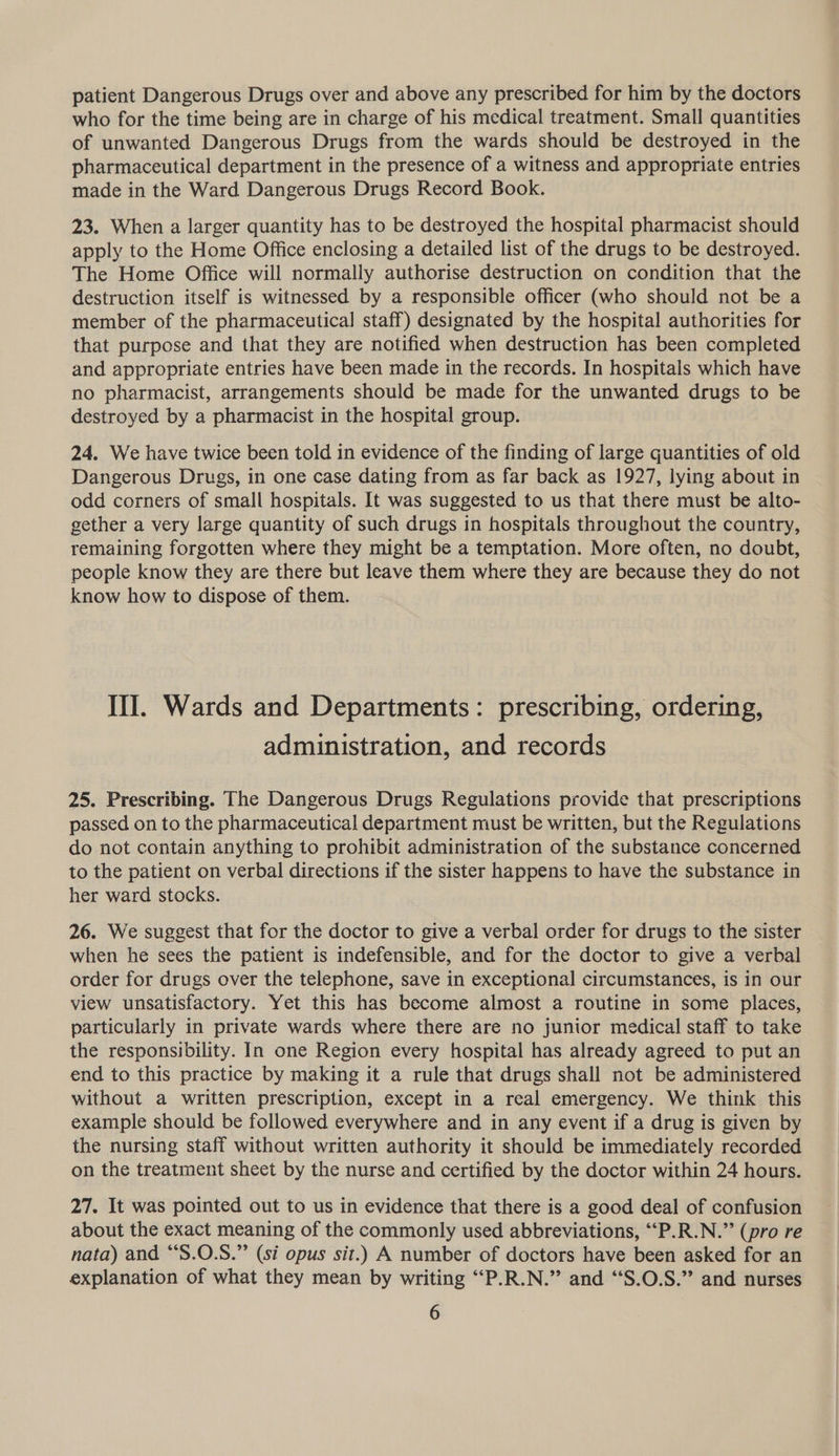 patient Dangerous Drugs over and above any prescribed for him by the doctors who for the time being are in charge of his medical treatment. Small quantities of unwanted Dangerous Drugs from the wards should be destroyed in the pharmaceutical department in the presence of a witness and appropriate entries made in the Ward Dangerous Drugs Record Book. 23. When a larger quantity has to be destroyed the hospital pharmacist should apply to the Home Office enclosing a detailed list of the drugs to be destroyed. The Home Office will normally authorise destruction on condition that the destruction itself is witnessed by a responsible officer (who should not be a member of the pharmaceutical staff) designated by the hospital authorities for that purpose and that they are notified when destruction has been completed and appropriate entries have been made in the records. In hospitals which have no pharmacist, arrangements should be made for the unwanted drugs to be destroyed by a pharmacist in the hospital group. 24. We have twice been told in evidence of the finding of large quantities of old Dangerous Drugs, in one case dating from as far back as 1927, lying about in odd corners of small hospitals. It was suggested to us that there must be alto- gether a very large quantity of such drugs in hospitals throughout the country, remaining forgotten where they might be a temptation. More often, no doubt, people know they are there but leave them where they are because they do not know how to dispose of them. III. Wards and Departments: prescribing, ordering, administration, and records 25. Prescribing. The Dangerous Drugs Regulations provide that prescriptions passed on to the pharmaceutical department must be written, but the Regulations do not contain anything to prohibit administration of the substance concerned to the patient on verbal directions if the sister happens to have the substance in her ward stocks. 26. We suggest that for the doctor to give a verbal order for drugs to the sister when he sees the patient is indefensible, and for the doctor to give a verbal order for drugs over the telephone, save in exceptional circumstances, is in our view unsatisfactory. Yet this has become almost a routine in some places, particularly in private wards where there are no junior medical staff to take the responsibility. In one Region every hospital has already agreed to put an end to this practice by making it a rule that drugs shall not be administered without a written prescription, except in a real emergency. We think this example should be followed everywhere and in any event if a drug is given by the nursing staff without written authority it should be immediately recorded on the treatment sheet by the nurse and certified by the doctor within 24 hours. 27. It was pointed out to us in evidence that there is a good deal of confusion about the exact meaning of the commonly used abbreviations, ““P.R.N.” (pro re nata) and “S.O.S.”’ (si opus sit.) A number of doctors have been asked for an explanation of what they mean by writing “P.R.N.” and ‘‘S.O.S.” and nurses