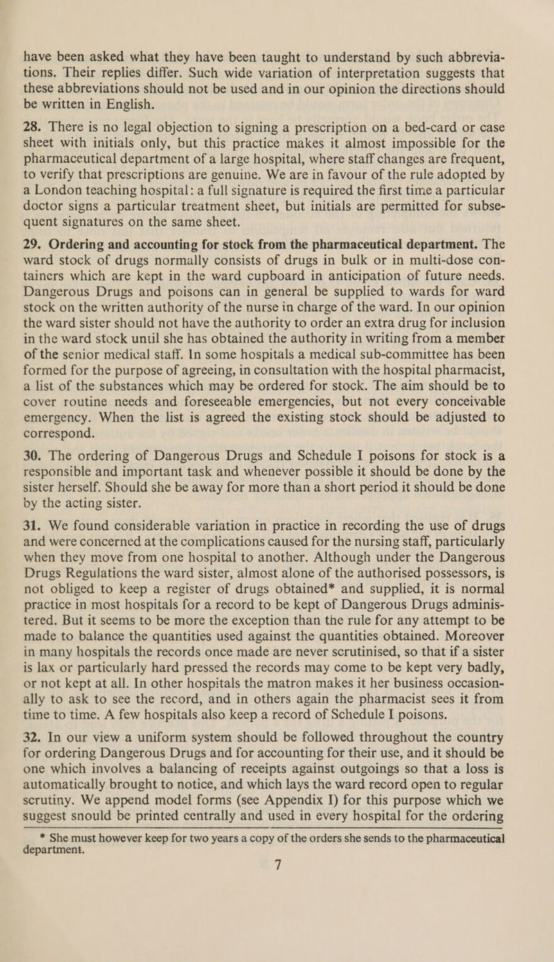 have been asked what they have been taught to understand by such abbrevia- tions. Their replies differ. Such wide variation of interpretation suggests that these abbreviations should not be used and in our opinion the directions should be written in English. 28. There is no legal objection to signing a prescription on a bed-card or case sheet with initials only, but this practice makes it almost impossible for the pharmaceutical department of a large hospital, where staff changes are frequent, to verify that prescriptions are genuine. We are in favour of the rule adopted by a London teaching hospital: a full signature is required the first time a particular doctor signs a particular treatment sheet, but initials are permitted for subse- quent signatures on the same sheet. 29. Ordering and accounting for stock from the pharmaceutical department. The ward stock of drugs normally consists of drugs in bulk or in multi-dose con- tainers which are kept in the ward cupboard in anticipation of future needs. Dangerous Drugs and poisons can in general be supplied to wards for ward stock on the written authority of the nurse in charge of the ward. In our opinion the ward sister should not have the authority to order an extra drug for inclusion in the ward stock until she has obtained the authority in writing from a member of the senior medical staff. In some hospitals a medical sub-committee has been formed for the purpose of agreeing, in consultation with the hospital pharmacist, a list of the substances which may be ordered for stock. The aim should be to cover routine needs and foreseeable emergencies, but not every conceivable emergency. When the list is agreed the existing stock should be adjusted to correspond. 30. The ordering of Dangerous Drugs and Schedule I poisons for stock is a responsible and important task and whenever possible it should be done by the sister herself. Should she be away for more than a short period it should be done by the acting sister. 31. We found considerable variation in practice in recording the use of drugs and were concerned at the complications caused for the nursing staff, particularly when they move from one hospital to another. Although under the Dangerous Drugs Regulations the ward sister, almost alone of the authorised possessors, is not obliged to keep a register of drugs obtained* and supplied, it is normal practice in most hospitals for a record to be kept of Dangerous Drugs adminis- tered. But it seems to be more the exception than the rule for any attempt to be made to balance the quantities used against the quantities obtained. Moreover in many hospitals the records once made are never scrutinised, so that if a sister is lax or particularly hard pressed the records may come to be kept very badly, or not kept at all. In other hospitals the matron makes it her business occasion- ally to ask to see the record, and in others again the pharmacist sees it from time to time. A few hospitals also keep a record of Schedule I poisons. 32. In our view a uniform system should be followed throughout the country for ordering Dangerous Drugs and for accounting for their use, and it should be one which involves a balancing of receipts against outgoings so that a loss is automatically brought to notice, and which lays the ward record open to regular scrutiny. We append model forms (see Appendix I) for this purpose which we suggest snould be printed centrally and used in every hospital for the ordering * She must however keep for two years a copy of the orders she sends to the pharmaceutical department.