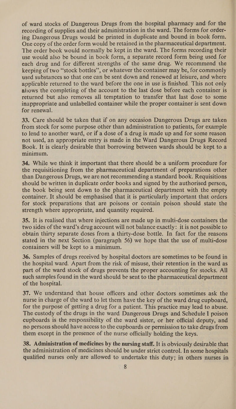 of ward stocks of Dangerous Drugs from the hospital pharmacy and for the recording of supplies and their administration in the ward. The forms for order- ing Dangerous Drugs would be printed in duplicate and bound in book form. One copy of the order form would be retained in the pharmaceutical department. The order book would normally be kept in the ward. The forms recording their use would also be bound in book form, a separate record form being used for each drug and for different strengths of the same drug. We recommend the keeping of two “‘stock bottles”, or whatever the container may be, for commonly used substances so that one can be sent down and renewed at leisure, and where applicable returned to the ward before the one in use is finished. This not only altows the completing of the account to the last dose before each container is returned but also removes all temptation to transfer that last dose to some inappropriate and unlabelled container while the proper container is sent down for renewal. 1 33. Care should be taken that if on any occasion Dangerous Drugs are taken from stock for some purpose other than administration to patients, for example to lend to another ward, or if a dose of a drug is made up and for some reason not used, an appropriate entry is made in the Ward Dangerous Drugs Record Book. It is clearly desirable that borrowing between wards should be kept to a minimum. 34. While we think it important that there should be a uniform procedure for the requisitioning from the pharmaceutical department of preparations other than Dangerous Drugs, we are not recommending a standard book. Requisitions should be written in duplicate order books and signed by the authorised person, the book being sent down to the pharmaceutical department with the empty container. It should be emphasised that it is particularly important that orders for stock preparations that are poisons or contain poison should state the strength where appropriate, and quantity required. 35. It is realised that where injections are made up in multi-dose containers the two sides of the ward’s drug account will not balance exactly: it is not possible to obtain thirty separate doses from a thirty-dose bottle. In fact for the reasons stated in the next Section (paragraph 56) we hope that the use of multi-dose containers will be kept to a minimum. 36. Samples cf drugs received by hospital doctors are sometimes to be found in the hospital ward. Apart from the risk of misuse, their retention in the ward as part of the ward stock of drugs prevents the proper accounting for stocks. All such samples found in the ward should be sent to the pharmaceutical department of the hospital. 37. We understand that house officers and other doctors sometimes ask the nurse in charge of the ward to let them have the key of the ward drug cupboard, for the purpose of getting a drug for a patient. This practice may lead to abuse. The custody of the drugs in the ward Dangerous Drugs and Schedule I poison cupboards is the responsibility of the ward sister, or her official deputy, and no persons should have access to the cupboards or permission to take drugs from them except in the presence of the nurse officially holding the keys. 38. Administration of medicines by the nursing staff. It is obviously desirable that the administration of medicines should be under strict control. In some hospitals. qualified nurses only are allowed to undertake this duty; in others nurses in