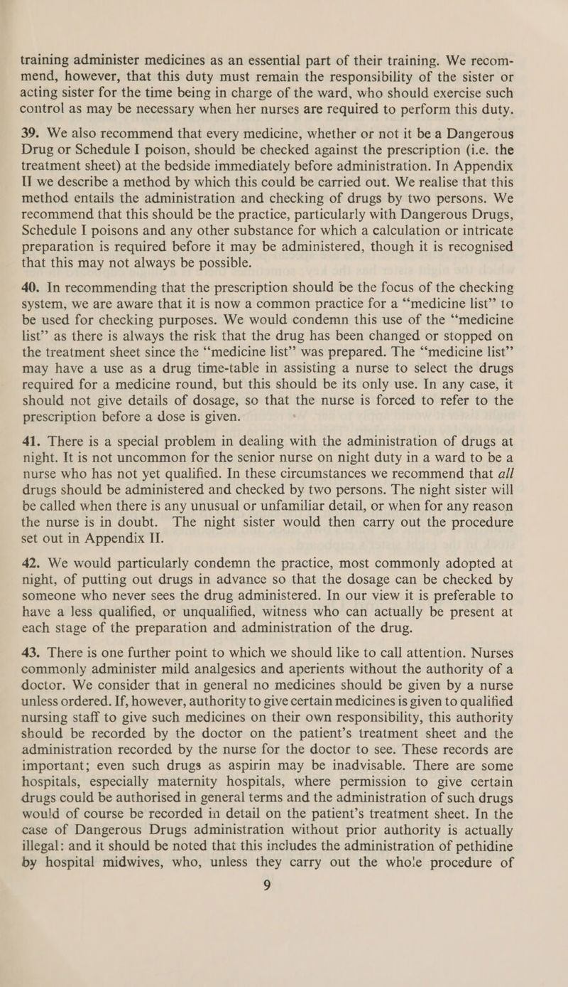 training administer medicines as an essential part of their training. We recom- mend, however, that this duty must remain the responsibility of the sister or acting sister for the time being in charge of the ward, who should exercise such control as may be necessary when her nurses are required to perform this duty. 39. We also recommend that every medicine, whether or not it be a Dangerous Drug or Schedule I poison, should be checked against the prescription (i.e. the treatment sheet) at the bedside immediately before administration. In Appendix II we describe a method by which this could be carried out. We realise that this method entails the administration and checking of drugs by two persons. We recommend that this should be the practice, particularly with Dangerous Drugs, Schedule I poisons and any other substance for which a calculation or intricate preparation is required before it may be administered, though it is recognised that this may not always be possible. 40. In recommending that the prescription should be the focus of the checking system, we are aware that it is now a common practice for a “medicine list’’ to be used for checking purposes. We would condemn this use of the “medicine list’ as there is always the risk that the drug has been changed or stopped on the treatment sheet since the “‘medicine list’? was prepared. The “‘medicine list’’ may have a use as a drug time-table in assisting a nurse to select the drugs required for a medicine round, but this should be its only use. In any case, it should not give details of dosage, so that the nurse is forced to refer to the prescription before a dose is given. 41. There is a special problem in dealing with the administration of drugs at night. It is not uncommon for the senior nurse on night duty in a ward to be a nurse who has not yet qualified. In these circumstances we recommend that all drugs should be administered and checked by two persons. The night sister will be called when there is any unusual or unfamiliar detail, or when for any reason the nurse is in doubt. The night sister would then carry out the procedure set out in Appendix II. 42. We would particularly condemn the practice, most commonly adopted at night, of putting out drugs in advance so that the dosage can be checked by someone who never sees the drug administered. In our view it is preferable to have a less qualified, or unqualified, witness who can actually be present at each stage of the preparation and administration of the drug. 43. There is one further point to which we should like to call attention. Nurses commonly administer mild analgesics and aperients without the authority of a doctor. We consider that in general no medicines should be given by a nurse unless ordered. If, however, authority to give certain medicines is given to qualified nursing staff to give such medicines on their own responsibility, this authority should be recorded by the doctor on the patient’s treatment sheet and the administration recorded by the nurse for the doctor to see. These records are important; even such drugs as aspirin may be inadvisable. There are some hospitals, especially maternity hospitals, where permission to give certain drugs could be authorised in general terms and the administration of such drugs would of course be recorded in detail on the patient’s treatment sheet. In the case of Dangerous Drugs administration without prior authority is actually illegal: and it should be noted that this includes the administration of pethidine by hospital midwives, who, unless they carry out the whote procedure of
