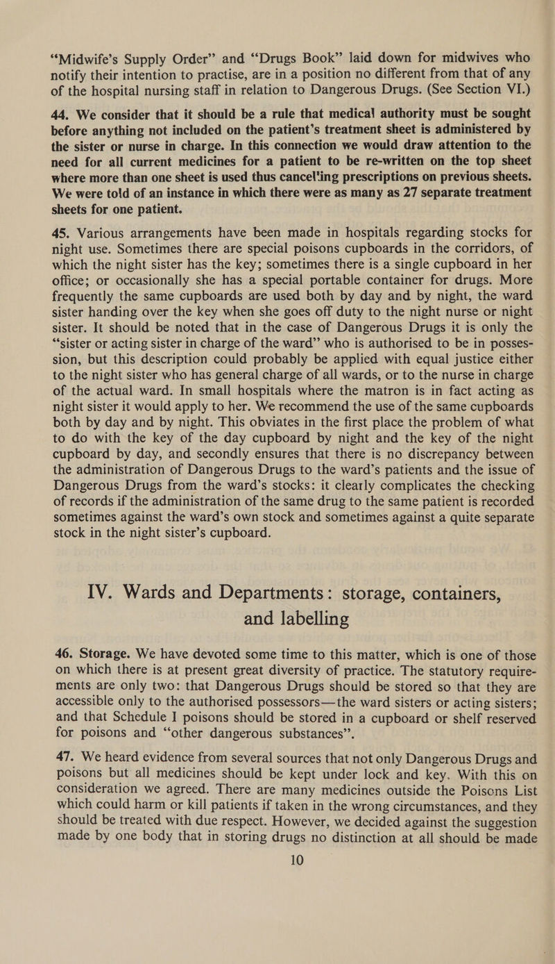 “‘Midwife’s Supply Order” and “Drugs Book”’ laid down for midwives who notify their intention to practise, are in a position no different from that of any of the hospital nursing staff in relation to Dangerous Drugs. (See Section VI.) 44. We consider that it should be a rule that medica! authority must be sought before anything not included on the patient’s treatment sheet is administered by the sister or nurse in charge. In this connection we would draw attention to the need for all current medicines for a patient to be re-written on the top sheet where more than one sheet is used thus canceling prescriptions on previous sheets. We were told of an instance in which there were as many as 27 separate treatment sheets for one patient. 45. Various arrangements have been made in hospitals regarding stocks for night use. Sometimes there are special poisons cupboards in the corridors, of which the night sister has the key; sometimes there is a single cupboard in her office; or occasionally she has a special portable container for drugs. More frequently the same cupboards are used both by day and by night, the ward sister handing over the key when she goes off duty to the night nurse or night sister. It should be noted that in the case of Dangerous Drugs it is only the *‘sister or acting sister in charge of the ward” who is authorised to be in posses- sion, but this description could probably be applied with equal justice either to the night sister who has general charge of all wards, or to the nurse in charge of the actual ward. In small hospitals where the matron is in fact acting as night sister it would apply to her. We recommend the use of the same cupboards both by day and by night. This obviates in the first place the problem of what to do with the key of the day cupboard by night and the key of the night cupboard by day, and secondly ensures that there is no discrepancy between the administration of Dangerous Drugs to the ward’s patients and the issue of Dangerous Drugs from the ward’s stocks: it clearly complicates the checking of records if the administration of the same drug to the same patient is recorded sometimes against the ward’s own stock and sometimes against a quite separate stock in the night sister’s cupboard. IV. Wards and Departments: storage, containers, and labelling 46. Storage. We have devoted some time to this matter, which is one of those on which there is at present great diversity of practice. The statutory require- ments are only two: that Dangerous Drugs should be stored so that they are accessible only to the authorised possessors—the ward sisters or acting sisters; and that Schedule I poisons should be stored in a cupboard or shelf reserved for poisons and “other dangerous substances”. 47. We heard evidence from several sources that not only Dangerous Drugs and poisons but all medicines should be kept under lock and key. With this on consideration we agreed. There are many medicines outside the Poiscns List which could harm or kill patients if taken in the wrong circumstances, and they should be treated with due respect. However, we decided against the suggestion made by one body that in storing drugs no distinction at all should be made