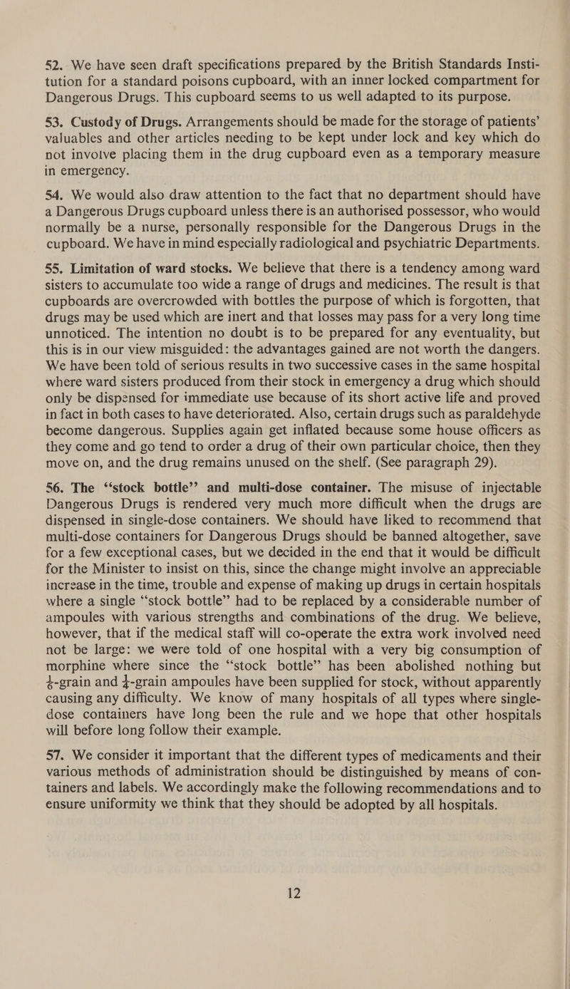 52. We have seen draft specifications prepared by the British Standards Insti- tution for a standard poisons cupboard, with an inner locked compartment for Dangerous Drugs. This cupboard seems to us well adapted to its purpose. 53. Custody of Drugs. Arrangements should be made for the storage of patients’ valuables and other articles needing to be kept under lock and key which do not invotve placing them in the drug cupboard even as a temporary measure in emergency. 54. We would also draw attention to the fact that no department should have a Dangerous Drugs cupboard unless there is an authorised possessor, who would normally be a nurse, personally responsible for the Dangerous Drugs in the cupboard. We have in mind especially radiological and psychiatric Departments. 55. Limitation of ward stocks. We believe that there is a tendency among ward sisters to accumulate too wide a range of drugs and medicines. The result is that cupboards are overcrowded with bottles the purpose of which is forgotten, that drugs may be used which are inert and that losses may pass for a very long time unnoticed. The intention no doubt is to be prepared for any eventuality, but this is in our view misguided: the advantages gained are not worth the dangers. We have been told of serious results in two successive cases in the same hospital where ward sisters produced from their stock in emergency a drug which should only be dispensed for immediate use because of its short active life and proved in fact in both cases to have deteriorated. Also, certain drugs such as paraldehyde become dangerous. Supplies again get inflated because some house officers as they come and go tend to order a drug of their own particular choice, then they move on, and the drug remains unused on the shelf. (See paragraph 29). 56. The ‘‘stock bottle’? and multi-dose container. The misuse of injectable Dangerous Drugs is rendered very much more difficult when the drugs are dispensed in single-dose containers. We should have liked to recommend that multi-dose containers for Dangerous Drugs should be banned altogether, save for a few exceptional cases, but we decided in the end that it would be difficult for the Minister to insist on this, since the change might involve an appreciable increase in the time, trouble and expense of making up drugs in certain hospitals where a single “‘stock bottle’ had to be replaced by a considerable number of ampoules with various strengths and combinations of the drug. We believe, however, that if the medical staff will co-operate the extra work involved need not be large: we were told of one hospital with a very big consumption of morphine where since the “stock bottle’? has been abolished nothing but 4-srain and 4-grain ampoules have been supplied for stock, without apparently causing any difficulty. We know of many hospitals of all types where single- dose containers have Jong been the rule and we hope that other hospitals will before long follow their example. 57. We consider it important that the different types of medicaments and their various methods of administration should be distinguished by means of con- tainers and labels. We accordingly make the following recommendations and to ensure uniformity we think that they should be adopted by all hospitals.