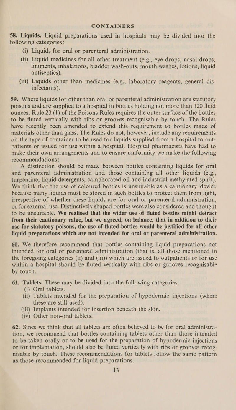 CONTAINERS 58. Liquids. Liquid preparations used in hospitals may be divided into the following categories: (i) Liquids for oral or parenteral administration. (ii) Liquid medicines for all other treatment (e.g., eye drops, nasal drops, liniments, inhalations, bladder wash-outs, mouth washes, lotions, liquid antiseptics). (iii) Liquids other than medicines (e.g., laboratory reagents, general dis- infectants). 59. Where liquids for other than oral or parenteral administration are statutory poisons and are supplied to a hospital in bottles holding not more than 120 fluid ounces, Rule 23 (1) of the Poisons Rules requires the outer surface of the bottles to be fluted vertically with ribs or grooves recognisable by touch. The Rules have recently been amended to extend this requirement to bottles made of materials other than glass. The Rules do not, however, include any requirements on the type of container to be used for liquids supplied from a hospital to out- patients or issued for use within a hospital. Hospital pharmacists have had to make their own arrangements and to ensure uniformity we make the following recommendations: A distinction should be made between bottles containing liquids for oral and parenteral administration and those containing all other liquids (e.g., turpentine, liquid detergents, camphorated oil and industrial methy!ated spirit). We think that the use of coloured bottles is unsuitable as a cautionary device because many liquids must be stored in such bottles to protect them from light, irrespective of whether these liquids are for oral or parenteral administration, or for external use. Distinctively shaped bottles were also considered and thought to be unsuitable. We realised that the wider use of fluted bottles might detract from their cautionary value, but we agreed, on balance, that in addition to their use for statutory poisons, the use of fluted bottles would be justified for all other liquid preparations which are not intended for oral or parenteral administration. 60. We therefore recommend that bottles containing liquid preparations not intended for oral or parenteral administration (that is, all those mentioned in the foregoing categories (ii) and (iii)) which are issued to outpatients or for use within a hospital should be fluted vertically with ribs or grooves recognisable by touch. 61. Tablets. These may be divided into the following categories: (i) Oral tablets. (ii) Tablets intended for the preparation of hypodermic injections (where these are still used). (iii) Implants intended for insertion beneath the skin. (iv) Other non-oral tablets. 62. Since we think that all tablets are often believed to be for oral administra- tion, we recommend that bottles containing tablets other than those intended to be taken orally or to be used for the preparation of hypodermic injections or for implantation, should also be fluted vertically with ribs or grooves recog- nisable by touch. These recommendations for tablets follow the same pattern as those recommended for liquid preparations.