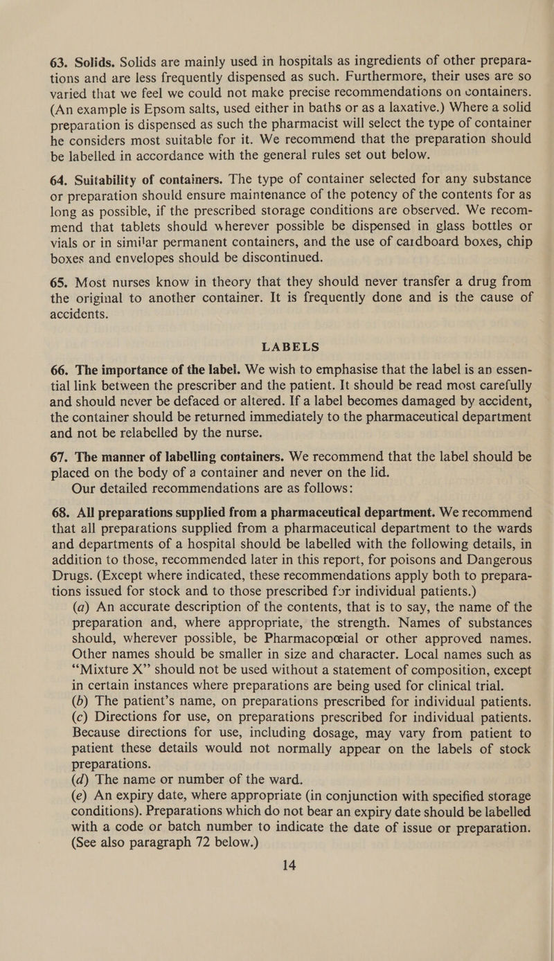 63. Solids. Solids are mainly used in hospitals as ingredients of other prepara- tions and are less frequently dispensed as such. Furthermore, their uses are so varied that we feel we could not make precise recommendations on containers. (An example is Epsom salts, used either in baths or as a laxative.) Where a solid preparation is dispensed as such the pharmacist will select the type of container he considers most suitable for it. We recommend that the preparation should be labelled in accordance with the general rules set out below. 64, Suitability of containers. The type of container selected for any substance or preparation should ensure maintenance of the potency of the contents for as long as possible, if the prescribed storage conditions are observed. We recom- mend that tablets should wherever possible be dispensed in glass bottles or vials or in similar permanent containers, and the use of cardboard boxes, chip boxes and envelopes should be discontinued. 65. Most nurses know in theory that they should never transfer a drug from the original to another container. It is frequently done and is the cause of accidents. LABELS 66. The importance of the label. We wish to emphasise that the label is an essen- tial link between the prescriber and the patient. It should be read most carefully and should never be defaced or altered. If a label becomes damaged by accident, the container should be returned immediately to the pharmaceutical department and not be relabelled by the nurse. 67. The manner of labelling containers. We recommend that the label should be placed on the body of a container and never on the lid. Our detailed recommendations are as follows: 68. All preparations supplied from a pharmaceutical department. We recommend that all preparations supplied from a pharmaceutical department to the wards and departments of a hospital should be labelled with the following details, in addition to those, recommended later in this report, for poisons and Dangerous Drugs. (Except where indicated, these recommendations apply both to prepara- tions issued for stock and to those prescribed for individual patients.) (a) An accurate description of the contents, that is to say, the name of the preparation and, where appropriate, the strength. Names of substances should, wherever possible, be Pharmacopeeial or other approved names. Other names should be smaller in size and character. Local names such as “Mixture X”’ should not be used without a statement of composition, except in certain instances where preparations are being used for clinical trial. (b) The patient’s name, on preparations prescribed for individual patients. (c) Directions for use, on preparations prescribed for individual patients. Because directions for use, including dosage, may vary from patient to patient these details would not normally appear on the labels of stock preparations. (d) The name or number of the ward. (e) An expiry date, where appropriate (in conjunction with specified storage conditions). Preparations which do not bear an expiry date should be labelled with a code or batch number to indicate the date of issue or preparation. (See also paragraph 72 below.)
