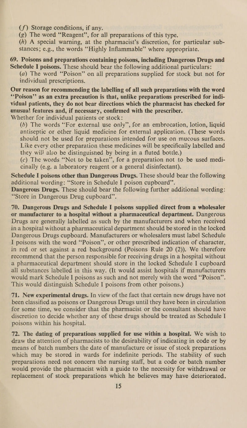 (f) Storage conditions, if any. (g) The word “Reagent’’, for al) preparations of this type. (h) A special warning, at the pharmacist’s discretion, for particular sub- stances; e.g., the words “Highly Inflammable” where appropriate. 69. Poisons and preparations containing poisons, including Dangerous Drugs and Schedule I poisons. These should bear the following additional particulars: (a) The word “Poison” on all preparations supplied for stock but not for individual prescriptions. Our reason for recommending the labelling of all such preparations with the word **Poison’’ as an extra precaution is that, unlike preparations prescribed for indi- vidual patients, they do not bear directions which the pharmacist has checked for unusual features and, if necessary, confirmed with the prescriber. Whether for individual patients or stock: (5) The words “For external use only’’, for an embrocation, lotion, liquid antiseptic or other liquid medicine for external application. (These words should not be used for preparations intended for use on mucous surfaces. Like every other preparation these medicines will be specifically labelled and they wil) also be distinguished by being in a fluted bottle.) (c) The words ‘“‘Not to be taken’’, for a preparation not to be used medi- cinally (e.g. a laboratory reagent or a general disinfectant). Schedule I poisons other than Dangerous Drugs. These should bear the following additional wording: “‘Store in Schedule I poison cupboard”’. Dangerous Drugs. These should bear the following further additional wording: “Store in Dangerous Drug cupboard”’. 70. Dangerous Drugs and Schedule I poisons supplied direct from a wholesaler or manufacturer to a hospital without a pharmaceutical department. Dangerous Drugs are generally labelled as such by the manufacturers and when received in a hospital without a pharmaceutical department should be stored in the locked Dangerous Drugs cupboard. Manufacturers or wholesalers must label Schedule I poisons with the word “‘Poison’’, or other prescribed indication of character, in red or set against a red background (Poisons Rule 20 (2)). We therefore recommend that the person responsible for receiving drugs in a hospital without a pharmaceutical department should store in the locked Schedule I cupboard all substances labelled in this way. (It would assist hospitals if manufacturers would mark Schedule I poisons as such and not merely with the word “Poison”. This would distinguish Schedule I poisons from other poisons.) 71. New experimental drugs. In view of the fact that certain new drugs have not been classified as poisons or Dangerous Drugs until they have been in circulation for some time, we consider that the pharmacist or the consultant should have discretion to decide whether any of these drugs should be treated as Schedule I poisons within his hospital. 72. The dating of preparations supplied for use within a hospital. We wish to draw the attention of pharmacists to the desirability of indicating in code or by means of batch numbers the date of manufacture or issue of stock preparations which may be stored in wards for indefinite periods. The stability of such preparations need not concern the nursing staff, but a code or batch number would provide the pharmacist with a guide to the necessity for withdrawal or replacement of stock preparations which he believes may have deteriorated. FS