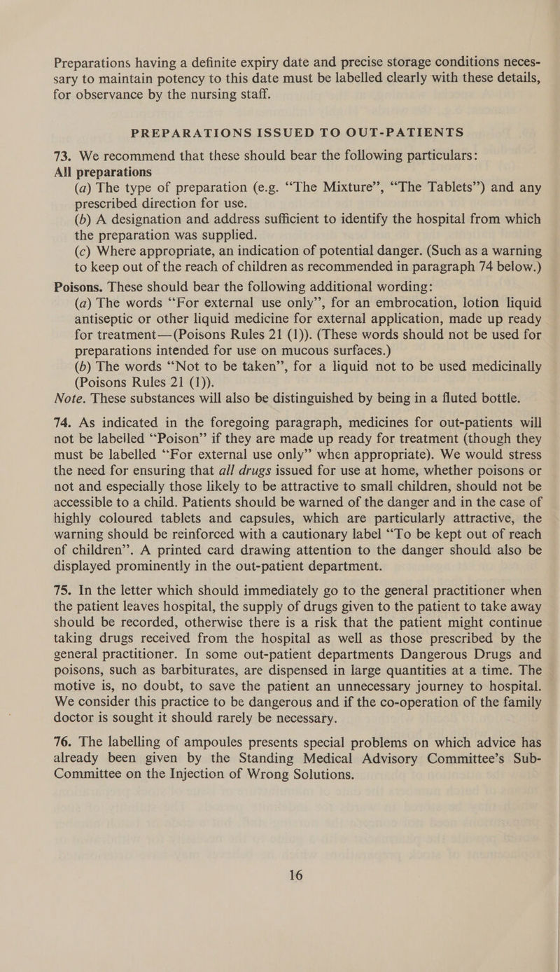 Preparations having a definite expiry date and precise storage conditions neces- sary to maintain potency to this date must be labelled clearly with these details, for observance by the nursing staff. PREPARATIONS ISSUED TO OUT-PATIENTS 73. We recommend that these should bear the following particulars: All preparations (a) The type of preparation (e.g. ““The Mixture’’, ““The Tablets’) and any prescribed direction for use. (b) A designation and address sufficient to identify the hospital from which the preparation was supplied. (c) Where appropriate, an indication of potential danger. (Such as a warning to keep out of the reach of children as recommended in paragraph 74 below.) Poisons. These should bear the following additional wording: (a) The words ‘‘For external use only”, for an embrocation, lotion liquid antiseptic or other liquid medicine for external application, made up ready for treatment— (Poisons Rules 21 (1)). (These words should not be used for preparations intended for use on mucous surfaces.) (6) The words “Not to be taken’’, for a liquid not to be used medicinally (Poisons Rules 21 (1)). Note. These substances will also be distinguished by being in a fluted bottle. 74. As indicated in the foregoing paragraph, medicines for out-patients will not be labeiled “‘Poison” if they are made up ready for treatment (though they must be labelled ‘‘For external use only” when appropriate). We would stress the need for ensuring that all drugs issued for use at home, whether poisons or not and especially those likely to be attractive to small children, should not be accessible to a child. Patients should be warned of the danger and in the case of highly coloured tablets and capsules, which are particularly attractive, the warning should be reinforced with a cautionary label ““To be kept out of reach of children’. A printed card drawing attention to the danger should also be displayed prominently in the out-patient department. 75. In the letter which should immediately go to the general practitioner when the patient leaves hospital, the supply of drugs given to the patient to take away should be recorded, otherwise there is a risk that the patient might continue taking drugs received from the hospital as well as those prescribed by the general practitioner. In some out-patient departments Dangerous Drugs and poisons, such as barbiturates, are dispensed in large quantities at a time. The motive is, no doubt, to save the patient an unnecessary journey to hospital. We consider this practice to be dangerous and if the co-operation of the family doctor is sought it should rarely be necessary. 76. The labelling of ampoules presents special problems on which advice has already been given by the Standing Medical Advisory Committee’s _Sub- Committee on the Injection of Wrong Solutions.