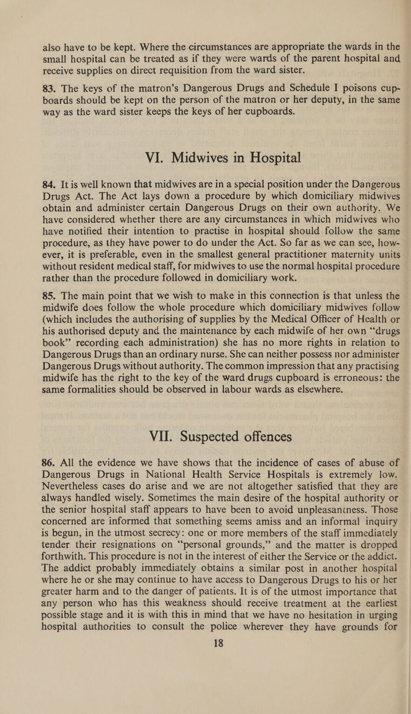 also have to be kept. Where the circumstances are appropriate the wards in the small hospital can be treated as if they were wards of the parent hospital and receive supplies on direct requisition from the ward sister. 83. The keys of the matron’s Dangerous Drugs and Schedule I poisons cup- boards should be kept on the person of the matron or her deputy, in the same way as the ward sister keeps the keys of her cupboards. VI. Midwives in Hospital 84. It is well known that midwives are in a special position under the Dangerous Drugs Act. The Act lays down a procedure by which domiciliary midwives obtain and administer certain Dangerous Drugs on their own authority. We have considered whether there are any circumstances in which midwives who have notified their intention to practise in hospital should follow the same procedure, as they have power to do under the Act. So far as we can see, how- ever, it is preferable, even in the smallest general practitioner maternity units without resident medical staff, for midwives to use the normal hospital procedure rather than the procedure followed in domiciliary work. 85. The main point that we wish to make in this connection is that unless the midwife does follow the whole procedure which domiciliary midwives follow (which includes the authorising of supplies by the Medical Officer of Health or his authorised deputy and the maintenance by each midwife of her own “drugs book”? recording each administration) she has no more rights in relation to Dangerous Drugs than an ordinary nurse. She can neither possess nor administer Dangerous Drugs without authority. The common impression that any practising midwife has the right to the key of the ward drugs cupboard is erroneous: the same formalities should be observed in labour wards as elsewhere. VII. Suspected offences 86. All the evidence we have shows that the incidence of cases of abuse of Dangerous Drugs in National Health Service Hospitals is extremely low. Nevertheless cases do arise and we are not altogether satisfied that they are always handled wisely. Sometimes the main desire of the hospital authority or the senior hospital staff appears to have been to avoid unpleasantness. Those concerned are informed that something seems amiss and an informal inquiry is begun, in the utmost secrecy: one or more members of the staff immediately tender their resignations on “personal grounds,” and the matter is dropped forthwith. This procedure is not in the interest of either the Service or the addict. The addict probably immediately obtains a similar post in another hospital where he or she may continue to have access to Dangerous Drugs to his or her greater harm and to the danger of patients. It is of the utmost importance that any person who has this weakness should receive treatment at the earliest possible stage and it is with this in mind that we have no hesitation in urging hospital authorities to consult the police wherever they have grounds for