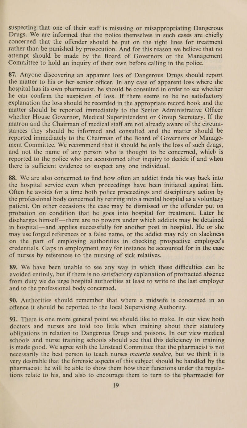 suspecting that one of their staff is misusing or misappropriating Dangerous Drugs. We are informed that the police themselves in such cases are chiefly concerned that the offender should be put on the right lines for treatment rather than be punished by prosecution. And for this reason we believe that no attempt should be made by the Board of Governors or the Management Committee to hold an inquiry of their own before calling in the police. 87. Anyone discovering an apparent loss of Dangerous Drugs should report the matter to his or her senior officer. In any case of apparent loss where the hospital has its own pharmacist, he should be consulted in order to see whether he can confirm the suspicion of loss. If there seems to be no satisfactory explanation the loss should be recorded in the appropriate record book and the matter should be reported immediately to the Senior Administrative Officer whether House Governor, Medical Superintendent or Group Secretary. If the matron and the Chairman of medical staff are not already aware of the citrcum- stances they should be informed and consulted and the matter should be reported immediately to the Chairman of the Board of Governors or Manage- ment Committee. We recommend that it should be only the loss of such drugs, and not the name of any person who is thought to be concerned, which is reported to the police who are accustomed after inquiry to decide if and when there is sufficient evidence to suspect any one individual. 88. We are also concerned to find how often an addict finds his way back into the hospital service even when proceedings have been initiated against him. Often he avoids for a time both police proceedings and disciplinary action by the professional body concerned by retiring into a mental hospital as a voluntary patient. On other occasions the case may be dismissed or the offender put on probation on condition that he goes into hospital for treatment. Later he discharges himself—there are no powers under which addicts may be detained in hospital—and applies successfully for another post in hospital. He or she may use forged references or a false name, or the addict may rely on slackness on the part of employing authorities in checking prospective employee’s credentials. Gaps in employment may for instance be accounted for in the case of nurses by references to the nursing of sick relatives. 89. We have been unable to see any way in which these difficulties can be avoided entirely, but if there is no satisfactory explanation of protracted absence from duty we do urge hospital authorities at least to write to the last employer and to the professional body concerned. 90. Authorities should remember that where a midwife is concerned in an offence it should be reported to the local Supervising Authority. 91. There is one more general point we should like to make. In our view both doctors and nurses are told too little when training about their statutory obligations in relation to Dangerous Drugs and poisons. In our view medical schools and nurse training schools should see that this deficiency in training is made good. We agree with the Linstead Committee that the pharmacist is not necessarily the best person to teach nurses materia medica, but we think it is very desirabie that the forensic aspects of this subject should be handled by the pharmacist: he will be able to show them how their functions under the regula- tions relate to his, and also to encourage them to turn to the pharmacist for