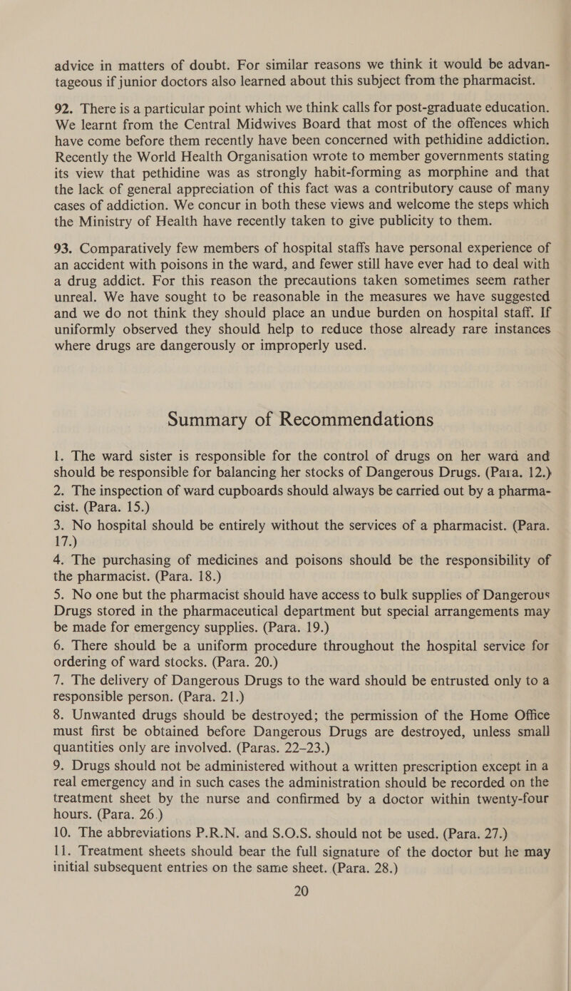 advice in matters of doubt. For similar reasons we think it would be advan- tageous if junior doctors also learned about this subject from the pharmacist. 92. There is a particular point which we think calls for post-graduate education. We learnt from the Central Midwives Board that most of the offences which have come before them recently have been concerned with pethidine addiction. Recently the World Health Organisation wrote to member governments stating its view that pethidine was as strongly habit-forming as morphine and that the lack of general appreciation of this fact was a contributory cause of many cases of addiction. We concur in both these views and welcome the steps which the Ministry of Health have recently taken to give publicity to them. 93. Comparatively few members of hospital staffs have personal experience of an accident with poisons in the ward, and fewer still have ever had to deal with a drug addict. For this reason the precautions taken sometimes seem rather unreal. We have sought to be reasonable in the measures we have suggested and we do not think they should place an undue burden on hospital staff. If uniformly observed they should help to reduce those already rare instances where drugs are dangerously or improperly used. Summary of Recommendations 1. The ward sister is responsible for the control of drugs on her ward and should be responsible for balancing her stocks of Dangerous Drugs. (Para. 12.) 2. The inspection of ward cupboards should always be carried out by a pharma- cist. (Para. 15.) 3. No hospital should be entirely without the services of a pharmacist. (Para. 17.) 4. The purchasing of medicines and poisons should be the responsibility of the pharmacist. (Para. 18.) 5. No one but the pharmacist should have access to bulk supplies of Dangerous Drugs stored in the pharmaceutical department but special arrangements may be made for emergency supplies. (Para. 19.) 6. There should be a uniform procedure throughout the hospital service for ordering of ward stocks. (Para. 20.) 7. The delivery of Dangerous Drugs to the ward should be entrusted only to a responsible person. (Para. 21.) 8. Unwanted drugs should be destroyed; the permission of the Home Office must first be obtained before Dangerous Drugs are destroyed, unless small quantities only are involved. (Paras. 22-23.) | 9. Drugs should not be administered without a written prescription except in a real emergency and in such cases the administration should be recorded on the treatment sheet by the nurse and confirmed by a doctor within twenty-four hours. (Para. 26.) 10. The abbreviations P.R.N. and S.O.S. should not be used. (Para. 27.) li. Treatment sheets should bear the full signature of the doctor but he may initial subsequent entries on the same sheet. (Para. 28.)
