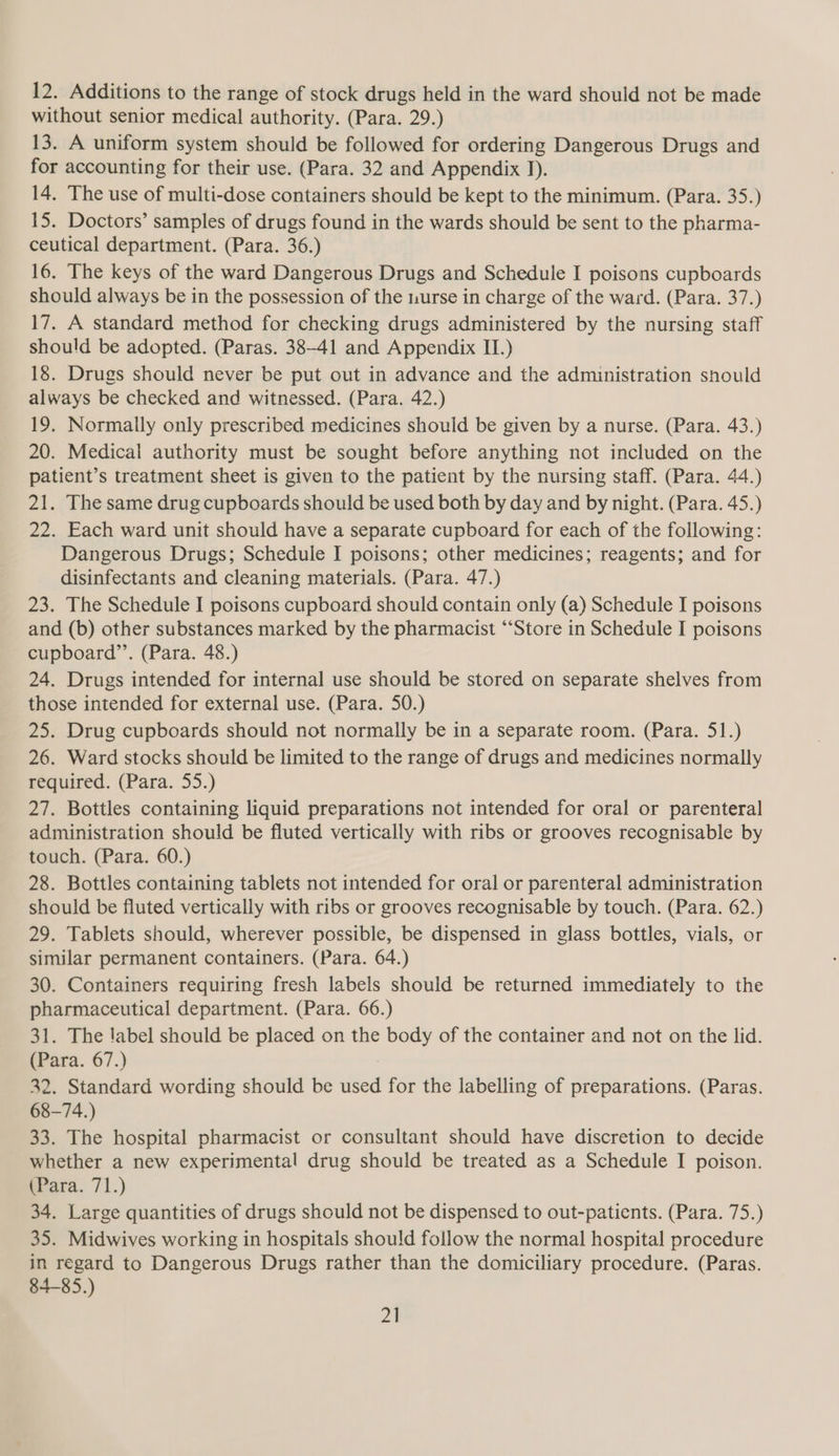 12. Additions to the range of stock drugs held in the ward should not be made without senior medical authority. (Para. 29.) 13. A uniform system should be followed for ordering Dangerous Drugs and for accounting for their use. (Para. 32 and Appendix J). 14. The use of multi-dose containers should be kept to the minimum. (Para. 35.) 15. Doctors’ samples of drugs found in the wards should be sent to the pharma- ceutical department. (Para. 36.) 16. The keys of the ward Dangerous Drugs and Schedule I poisons cupboards should always be in the possession of the nurse in charge of the ward. (Para. 37.) 17. A standard method for checking drugs administered by the nursing staff should be adopted. (Paras. 38-41 and Appendix IT.) 18. Drugs should never be put out in advance and the administration should always be checked and witnessed. (Para. 42.) 19. Normally only prescribed medicines should be given by a nurse. (Para. 43.) 20. Medical authority must be sought before anything not included on the patient’s treatment sheet is given to the patient by the nursing staff. (Para. 44.) 21. The same drug cupboards should be used both by day and by night. (Para. 45.) 22. Each ward unit should have a separate cupboard for each of the following: Dangerous Drugs; Schedule I poisons; other medicines; reagents; and for disinfectants and cleaning materials. (Para. 47.) 23. The Schedule I poisons cupboard should contain only (a) Schedule I poisons and (b) other substances marked by the pharmacist “Store in Schedule I poisons cupboard”’. (Para. 48.) 24. Drugs intended for internal use should be stored on separate shelves from those intended for external use. (Para. 50.) 25. Drug cupboards should not normally be in a separate room. (Para. 51.) 26. Ward stocks should be limited to the range of drugs and medicines normally mequired. (Para. 55.) 27. Bottles containing liquid preparations not intended for oral or parenteral administration should be fluted vertically with ribs or grooves recognisable by touch. (Para. 60.) 28. Bottles containing tablets not intended for oral or parenteral administration should be fluted vertically with ribs or grooves recognisable by touch. (Para. 62.) 29. Tablets should, wherever possible, be dispensed in glass bottles, vials, or similar permanent containers. (Para. 64.) 30. Containers requiring fresh labels should be returned immediately to the pharmaceutical department. (Para. 66.) 31. The label should be placed on the body of the container and not on the lid. (Para. 67.) 32. Standard wording should be used for the labelling of preparations. (Paras. 68-74.) 33. The hospital pharmacist or consultant should have discretion to decide whether a new experimental drug should be treated as a Schedule I poison. para. 71.) 34. Large quantities of drugs should not be dispensed to out-patients. (Para. 75.) 35. Midwives working in hospitals should follow the normal hospital procedure in regard to Dangerous Drugs rather than the domiciliary procedure. (Paras. 84-85.)