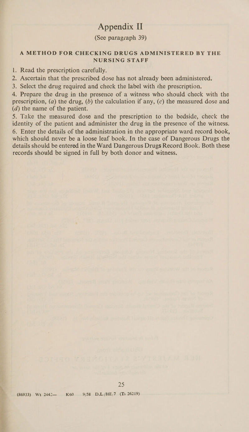 Snr &amp;..- (See paragraph 39) A METHOD FOR CHECKING DRUGS ADMINISTERED BY THE NURSING STAFF . Read the prescription carefully. . Ascertain that the prescribed dose has not already been administered. . Select the drug required and check the label with the prescription. 4. Prepare the drug in the presence of a witness who should check with the prescription, (a) the drug, (5) the calculation if any, (c) the measured dose and (d) the name of the patient. 5. Take the measured dose and the prescription to the bedside, check the identity of the patient and administer the drug in the presence of the witness. 6. Enter the details of the administration in the appropriate ward record book, which should never be a loose leaf book. In the case of Dangerous Drugs the details should be entered in the Ward Dangerous Drugs Record Book. Both these records should be signed in full by both donor and witness. WN (86933) Wt 2442— K60 9/58 D.L/HE,7 (Ts 26219)