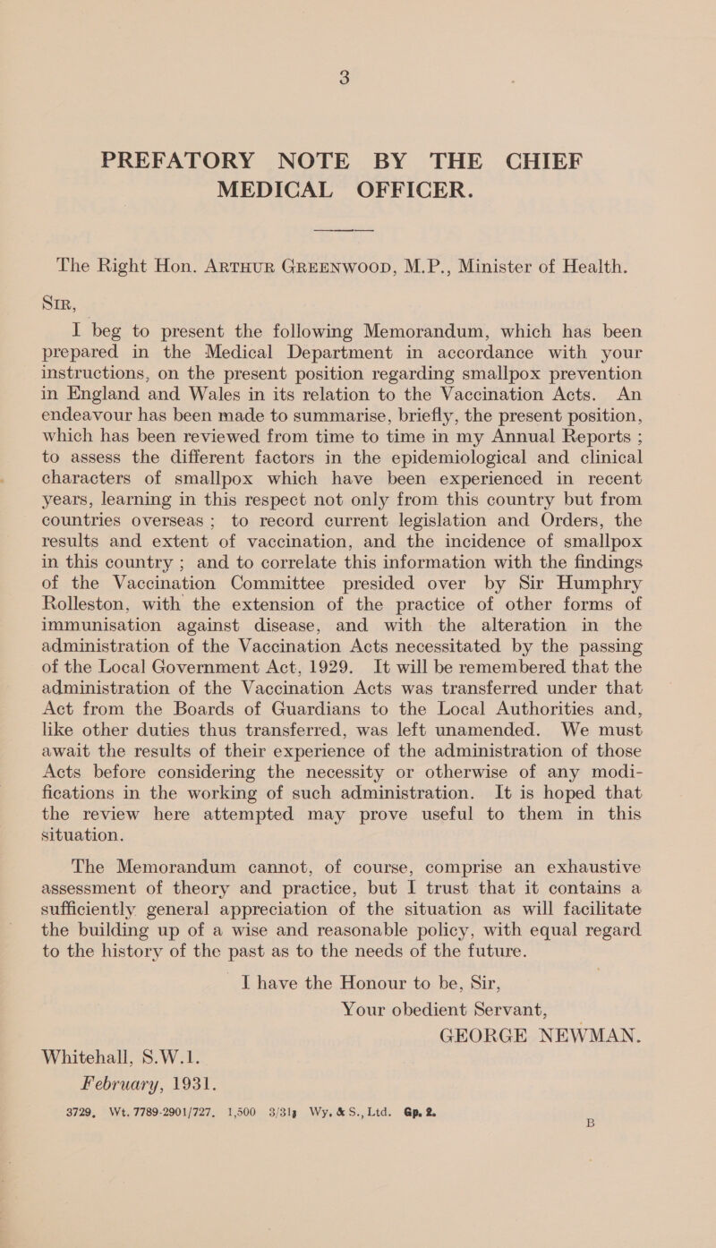 PREFATORY NOTE BY THE CHIEF MEDICAL OFFICER. The Right Hon. ARTHUR GREENWOOD, M.P., Minister of Health. SIR, I beg to present the following Memorandum, which has been prepared in the Medical Department in accordance with your instructions, on the present position regarding smallpox prevention in England and Wales in its relation to the Vaccination Acts. An endeavour has been made to summarise, briefly, the present position, which has been reviewed from time to time in my Annual Reports ; to assess the different factors in the epidemiological and clinical characters of smallpox which have been experienced in recent years, learning in this respect not only from this country but from countries overseas ; to record current legislation and Orders, the results and extent of vaccination, and the incidence of smallpox in this country ; and to correlate this information with the findings of the Vaccination Committee presided over by Sir Humphry Rolleston, with the extension of the practice of other forms of immunisation against disease, and with the alteration in the administration of the Vaccination Acts necessitated by the passing of the Local Government Act, 1929. It will be remembered that the administration of the Vaccination Acts was transferred under that Act from the Boards of Guardians to the Local Authorities and, like other duties thus transferred, was left unamended. We must await the results of their experience of the administration of those Acts before considering the necessity or otherwise of any modi- fications in the working of such administration. It is hoped that the review here attempted may prove useful to them in this situation. The Memorandum cannot, of course, comprise an exhaustive assessment of theory and practice, but I trust that it contains a sufficiently general appreciation of the situation as will facilitate the building up of a wise and reasonable policy, with equal regard to the history of the past as to the needs of the future. - I have the Honour to be, Sir, Your obedient Servant, GEORGE NEWMAN. Whitehall, S.W.1. February, 1931. 3729, Wt. 7789-2901/727. 1,500 3/313 Wy. &amp;S.,Ltd. Gp 2