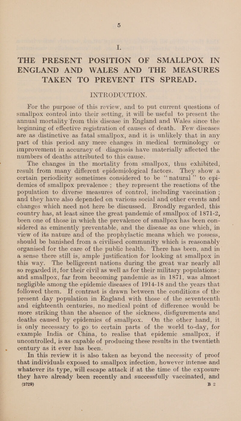 di THE PRESENT POSITION OF SMALLPOX IN ENGLAND AND WALES AND THE MEASURES TAKEN TO PREVENT ITS SPREAD. INTRODUCTION. For the purpose of this review, and to put current questions of smallpox control into their setting, it will be useful to present the annual mortality from this disease in England and Wales since the beginning of effective registration of causes of death. Few diseases are as distinctive as fatal smallpox, and it is unlikely that in any part of this period any mere changes in medical terminology or improvement in accuracy of diagnosis have materially affected the numbers of deaths attributed to this cause. The changes in the mortality from smallpox, thus exhibited, result from many different epidemiological factors. They show a certain periodicity sometimes considered to be “natural’”’ to epi- demics of smallpox prevalence ; they represent the reactions of the population to diverse measures of control, including vaccination ; and they have also depended on various social and other events and changes which need not here be discussed. Broadly regarded, this country has, at least since the great pandemic of smallpox of 1871-2, been one of those in which the prevalence of smallpox has been con- sidered as eminently preventable, and the disease as one which, in view of its nature and of the prophylactic means which we possess, should be banished from a civilised community which is reasonably organised for the care of the public health. There has been, and in’ a sense there still is, ample justification for looking at smallpox in this way. ‘The belligerent nations during the great war nearly all so regarded it, for their civil as well as for their military populations ; and smallpox, far from becoming pandemic as in 1871, was almost negligible among the epidemic diseases of 1914-18 and the years that followed them. If contrast is drawn between the conditions of the present day population in England with those of the seventeenth and eighteenth centuries, no medical point of difference would be more striking than the absence of the sickness, disfigurements and deaths caused by epidemics of smallpox. On the other hand, it is only necessary to go to certain parts of the world to-day, for example India or China, to realise that epidemic smallpox, if uncontrolled, is as capable of producing these results in the twentieth century as it ever has been. In this review it is also taken as beyond the necessity of proof that individuals exposed to smallpox infection, however intense and whatever its type, will escape attack if at the time of the exposure they have already been recently and successfully vaccinated, and (3729) B2