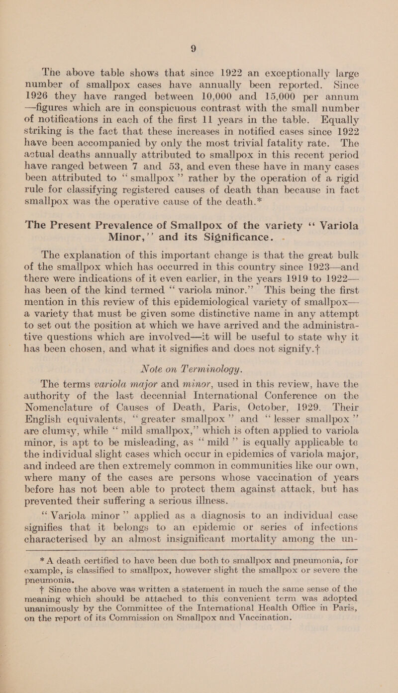 The above table shows that since 1922 an exceptionally large number of smallpox cases have annually been reported. Since 1926 they have ranged between 10,000 and 15,000 per annum —figures which are in conspicuous contrast with the small number of notifications in each of the first 11 years in the table. Equally striking is the fact that these increases in notified cases since 1922 have been accompanied by only the most trivial fatality rate. The actual deaths annually attributed to smallpox in this recent period have ranged between 7 and 53, and even these have in many cases been attributed to “smallpox ”’ rather by the operation of a rigid rule for classifying registered causes of death than because in fact smallpox was the operative cause of the death.* The Present Prevalence of Smallpox of the variety ‘‘ Variola Minor,’’ and its Significance. The explanation of this important change is that the great bulk of the smallpox which has occurred in this country since 1923—and there were indications of it even earlier, in the years 1919 to 1922— has been of the kind termed “ variola minor.” This being the first mention in this review of this epidemiological variety of smallpox— a variety that must be given some distinctive name in any attempt to set out the position at which we have arrived and the administra- tive questions which are involved—it will be useful to state why it has been chosen, and what it signifies and does not signify.}  Note on Terminology. The terms variola major and minor, used in this review, have the authority of the last decennial International Conference on the Nomenclature of Causes of Death, Paris, October, 1929. Their English equivalents, “‘ greater smallpox ’”’ and “ lesser smallpox ”’ are clumsy, while “ mild smallpox,” which is often applied to variola minor, is apt to be misleading, as “ mild ”’ is equally applicable te the individual slight cases which occur in epidemics of variola major, and indeed are then extremely common in communities like our own, where many of the cases are persons whose vaccination of years before has not been able to protect them against attack, but has prevented their suffering a serious illness. d “ Variola minor’’ applied as a diagnosis to an individual case signifies that it belongs to an epidemic or series of infections characterised by an-almost insignificant mortality among the un- * A death certified to have been due both to smallpox and pneumonia, for example, is classified to smallpox, however slight the smallpox or severe the pneumonia. + Since the above was written a statement in much the same sense of the meaning which should be attached to this convenient term was adopted unanimously by the Committee of the International Health Office in Paris, on the report of its Commission on Smallpox and Vaccination.