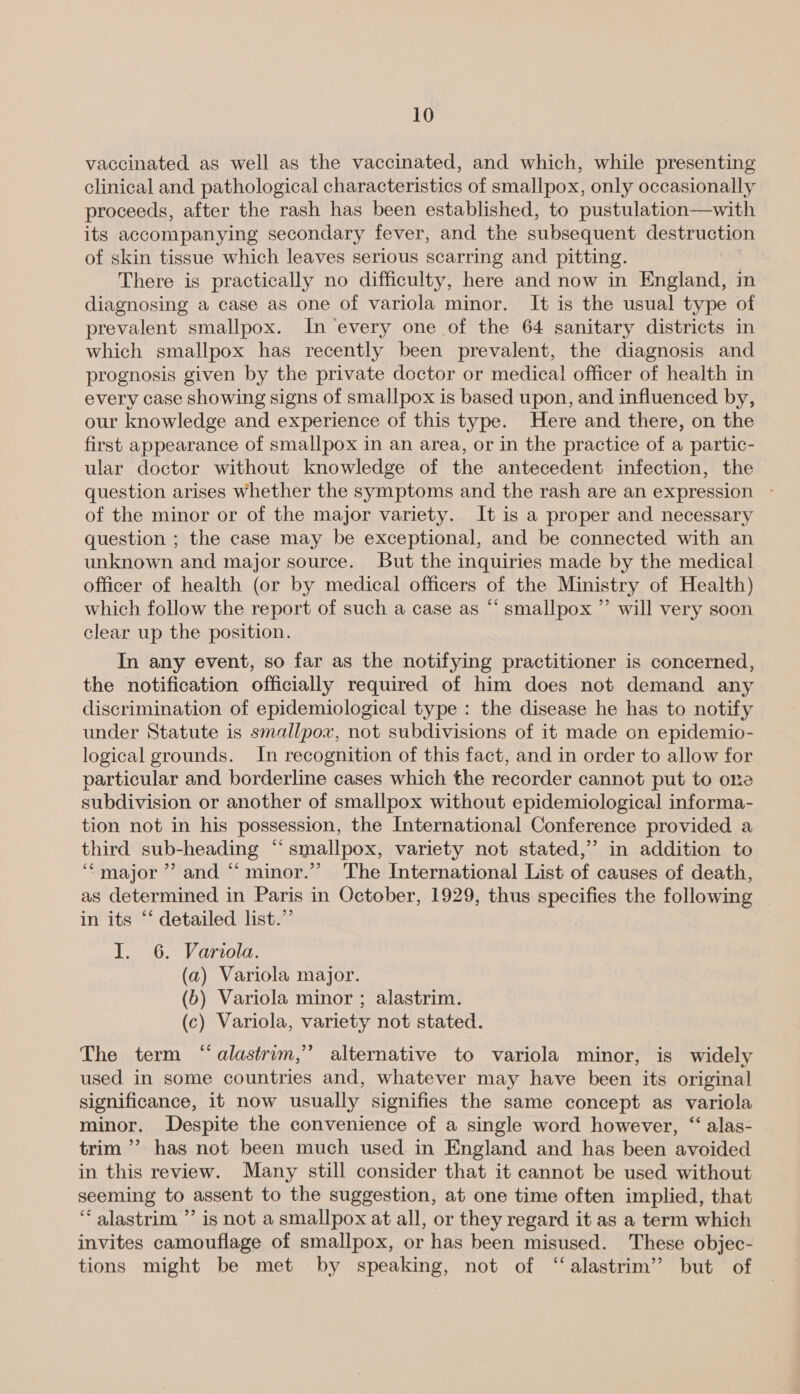 vaccinated as well as the vaccinated, and which, while presenting clinical and pathological characteristics of smallpox, only occasionally proceeds, after the rash has been established, to pustulation—with its accompanying secondary fever, and the subsequent destruction of skin tissue which leaves serious scarring and pitting. There is practically no difficulty, here and now in England, in diagnosing a case as one of variola minor. It is the usual type of prevalent smallpox. In every one of the 64 sanitary districts in which smallpox has recently been prevalent, the diagnosis and prognosis given by the private doctor or medical officer of health in every case showing signs of smallpox is based upon, and influenced by, our knowledge and experience of this type. Here and there, on the first appearance of smallpox in an area, or in the practice of a partic- ular doctor without knowledge of the antecedent infection, the question arises Whether the symptoms and the rash are an expression - of the minor or of the major variety. It is a proper and necessary question ; the case may be exceptional, and be connected with an unknown and major source. But the inquiries made by the medical officer of health (or by medical officers of the Ministry of Health) which follow the report of such a case as “‘ smallpox ”’ will very soon clear up the position. In any event, so far as the notifying practitioner is concerned, the notification officially required of him does not demand any discrimination of epidemiological type : the disease he has to notify under Statute is smallpox, not subdivisions of it made on epidemio- logical grounds. In recognition of this fact, and in order to allow for particular and borderline cases which the recorder cannot put to one subdivision or another of smallpox without epidemiological informa- tion not in his possession, the International Conference provided a third sub-heading “smallpox, variety not stated,” in addition to ‘major’? and “ minor.”’” The International List of causes of death, as determined in Paris in October, 1929, thus specifies the following in its “‘ detailed list.” : I. 6. Variola. (a) Variola major. (6b) Variola minor ; alastrim. (c) Variola, variety not stated. The term “alastrim,” alternative to variola minor, is widely used in some countries and, whatever may have been its original significance, it now usually signifies the same concept as variola minor. Despite the convenience of a single word however, “ alas- trim’ has not been much used in England and has been avoided in this review. Many still consider that it cannot be used without seeming to assent to the suggestion, at one time often implied, that “ alastrim ”’ is not a smallpox at all, or they regard it as a term which invites camouflage of smallpox, or has been misused. These objec- tions might be met by speaking, not of ‘“‘alastrim’ but of