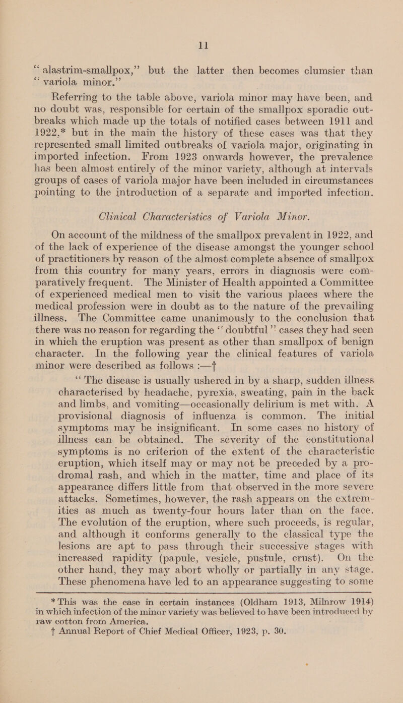 1] “ alastrim-smallpox,” but the latter then becomes clumsier than “ variola minor.” Referring to the table above, variola minor may have been, and no doubt was, responsible for certain of the smallpox sporadic out- breaks which made up the totals of notified cases between 1911 and 1922,* but in the main the history of these cases was that they represented small limited outbreaks of variola major, originating in imported infection. From 1923 onwards however, the prevalence has been almost entirely of the minor variety, although at intervals groups of cases of variola major have been included in circumstances pointing to the introduction of a separate and imported infection. Clinical Characteristics of Variola Minor. On account of the mildness of the smallpox prevalent in 1922, and of the lack of experience of the disease amongst the younger school of practitioners by reason of the almost complete absence of smallpox from this country for many years, errors in diagnosis were com- paratively frequent. The Minister of Health appointed a Committee of experienced medical men to visit the various places where the medical profession were in doubt as to the nature of the prevailing ilmess. The Committee came unanimously to the conclusion that there was no reason for regarding the ‘‘ doubtful”: cases they had seen in which the eruption was present as other than smallpox of benign character. In the following year the clinical features of variola minor were described as follows :—t “The disease is usually ushered in by a sharp, sudden illness characterised by headache, pyrexia, sweating, pain in the back and limbs, and vomiting—occasionally delirium is met with. A provisional diagnosis of influenza is common. The initial symptoms may be insignificant. In some cases no history of illness can be obtained. The severity of the constitutional symptoms is no criterion of the extent of the characteristic eruption, which itself may or may not be preceded by a pro- dromal rash, and which in the matter, time and place of its appearance differs little from that observed in the more severe attacks. Sometimes, however, the rash appears on the extrem- ities as much as twenty-four hours later than on the face. The evolution of the eruption, where such proceeds, is regular, and although it conforms generally to the classical type the lesions are apt to pass through their successive stages with increased rapidity (papule, vesicle, pustule, crust). On the other hand, they may abort wholly or partially in any stage. These phenomena have led to an appearance suggesting to some *This was the case in certain instances (Oldham 1913, Milnrow 1914) in which infection of the minor variety was believed to have been introduced by raw cotton from America.