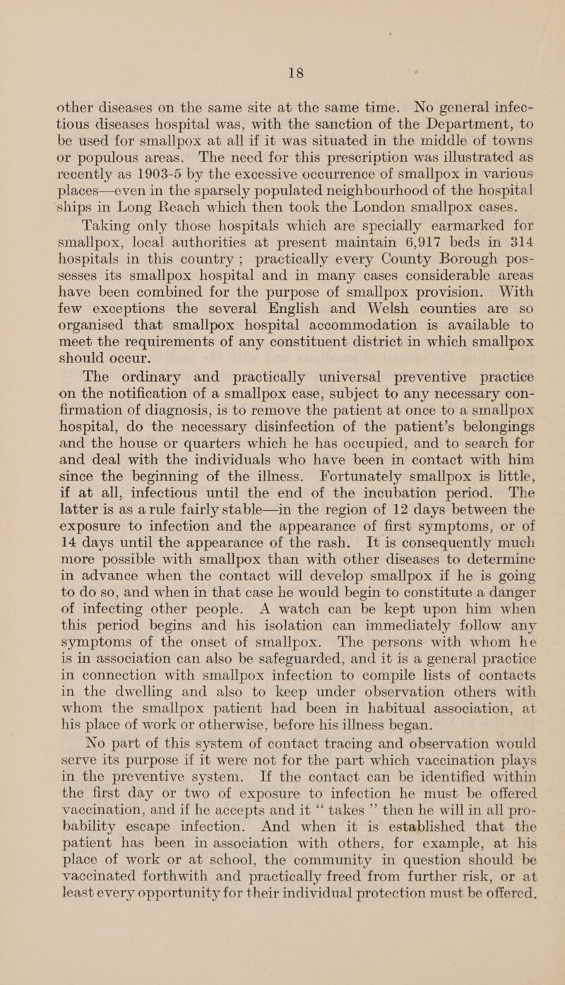 other diseases on the same site at the same time. No general infec- tious diseases hospital was, with the sanction of the Department, to be used for smallpox at all if it was situated in the middle of towns or populous areas. The need for this prescription was illustrated as recently as 1903-5 by the excessive occurrence of smallpox in various places—even in the sparsely populated neighbourhood of the hospital ships in Long Reach which then took the London smallpox cases. Taking only those hospitals which are specially earmarked for smallpox, local authorities at present maintain 6,917 beds in 314 hospitals in this country ; practically every County Borough pos- sesses its smallpox hospital and in many cases considerable areas have been combined for the purpose of smallpox provision. With few exceptions the several English and Welsh counties are so organised that smallpox hospital accommodation is available to meet the ee of any constituent district in which smallpox should occur. The ordinary and practically universal preventive practice on the notification of a smallpox case, subject to any necessary con- firmation of diagnosis, is to remove the patient at once to a smallpox hospital, do the necessary disinfection of the patient’s belongings and the house or quarters which he has occupied, and to search for and deal with the individuals who have been in contact with him since the beginning of the illness. Fortunately smallpox is little, if at all, infectious until the end of the incubation period. The latter is as arule fairly stable—in the region of 12 days between the exposure to infection and the appearance of first symptoms, or of 14 days until the appearance of the rash. It is consequently much more possible with smallpox than with other diseases to determine in advance when the contact will develop smallpox if he is going to do so, and when in that case he would begin to constitute a danger of infecting other people. A watch can be kept upon him when this period begins and his isolation can immediately follow any symptoms of the onset of smallpox. The persons with whom he is in association can also be safeguarded, and it is a general practice in connection with smallpox infection to compile lists of contacts in the dwelling and also to keep under observation others with whom the smallpox patient had been in habitual association, at his place of work or otherwise, before his illness began. | No part of this system of contact tracing and observation would serve its purpose if it were not for the part which vaccination plays in the preventive system. If the contact can be identified within the first day or two of exposure to infection he must be offered vaccination, and if he accepts and it “‘ takes ” then he will in all pro- bability escape infection. And when it is established that the patient has been in association with others, for example, at his place of work or at school, the community in question should be vaccinated forthwith and practically freed from further risk, or at least every opportunity for their individual protection must be offered.