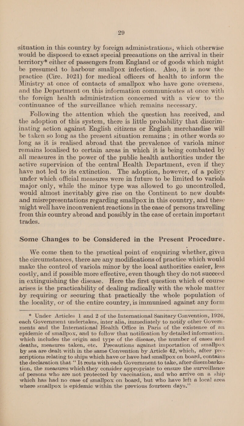 situation in this country by foreign administrations, which otherwise would be disposed to exact special precautions on the arrival in their territory* either of passengers from England or of goods which might be presumed to harbour smallpox infection. Also, it is now the practice (Circ. 1021) for medical officers of health to inform the Ministry at once of contacts of smallpox who have gone overseas, and the Department on this information communicates at once with the foreign health administration concerned with a view to the continuance of the surveillance which remains necessary. Following the attention which the question has received, and the adoption of this system, there is little probability that discrim- inating action against English citizens or English merchandise will be taken so long as the present situation remains ; in other words so long as it is realised abroad that the prevalence of variola minor remains localised to certain areas in which it is being combated by all measures in the power of the public health authorities under the active supervision of the central Health Department, even if they have not led to its extinction. The adoption, however, of a policy under which official measures were in future to be limited to variola major only, while the minor type was allowed to go uncontrolled, would almost inevitably give rise on the Continent to new doubts and misrepresentations regarding smallpox in this country, and these might well have inconvenient reactions in the case of persons travelling from this country abroad and possibly in the case of certain important trades. Some Changes to be Considered in the Present Procedure. We come then to the practical point of enquiring whether, given the circumstances, there are any modifications of practice which would make the control of variola minor by the local authorities easier, less costly, and if possible more effective, even though they do not succeed in extinguishing the disease. Here the first question which of course arises is the practicability of dealing radically with the whole matter by requiring or securing that practically the whole population of the locality, or of the entire country, is immunised against any form * Under Articles 1 and 2 of the International Sanitary Convention, 1926, each Government undertakes, inter alia, immediately to notify other Govern - ments and the International Health Office in Paris of the existence of an epidemic of smallpox, and to follow that notification by detailed information, which includes the origin and type of the disease, the number of cases and deaths, measures taken, etc. Precautions against importation of smallpox by sea are dealt with in the same Convention by Article 42, which, after pre- scriptions relating to ships which have or have had smallpox on board, contains the declaration that ‘‘ It rests with each Government to take, after disembarka- tion, the measures which they consider appropriate to ensure the surveillance of persons who are not protected by vaccination, and who arrive on a ship which has had no case of smallpox on board, but who have left a local area where smallpox is epidemic within the previous fourteen days.”’