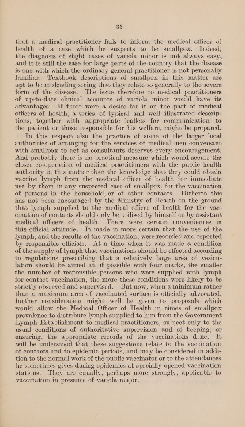 that a medical practitioner fails to inform the medical officer of health of a case which he suspects to be smallpox. Indeed, the diagnosis of slight cases of variola minor is not always easy, and it is still the case for large parts of the country that the disease is one with which the ordinary general practitioner is not personally familar. Textbook descriptions of smallpox in this matter are apt to be misleading seeing that they relate so generally to the severe form of the disease. The issue therefore to medical practitioners of up-to-date clinical accounts of variola minor would have its advantages. If there were a desire for it on the part of medical officers of health, a series of typical and well illustrated deserip- tions, together with appropriate leaflets for communication to the patient or those responsible for his welfare, might be prepared. In this respect also the practice of some of the larger local authorities of arranging for the services of medical men conversant with smallpox to act as consultants deserves every encouragement. And probably there is no practical measure which would secure the closer co-operation of medical practitioners with the public health authority in this matter than the knowledge that they could obtain vaccine lymph from the medical officer of health for immediate use by them in any suspected case of smallpox, for the vaccination of persons in the household, or of other contacts. Hitherto this has not been encouraged by the Ministry of Health on the ground ‘that lymph supplied to the medical officer of health for the vac- cination of contacts should only be utilised by himself or by assistant medical officers of health. There were certain conveniences im this official attitude. It made it more certain that the use of the lymph, and the results of the vaccination, were recorded and reported by responsible officials. At a time when it was made a condition of the supply of lymph that vaccinations should be effected according to regulations prescribing that a relatively large area of vesicu- lation should be aimed at, if possible with four marks, the smaller the number of responsible persons who were supplied with lymph for contact vaccination, the more these conditions were likely to be strictly observed and supervised. But now, when a minimum rather than a maximum area of vaccinated surface is officially advocated, further consideration might well be given to proposals which would allow the Medical Officer of Health in times of smallpox prevalence to distribute lymph supplied to him from the Government Lymph Establishment to medical practitioners, subject only to the usual conditions of authoritative supervision and of keeping, or ensuring, the appropriate records of the vaccinations d-ne. It will be understood that these suggestions relate to the vaccination of contacts and to epidemic periods, and may be considered in addi- tion to the normal work of the public vaccinator or to the attendances he sometimes gives during epidemics at specially opened vaccination stations. They are equally, perhaps more strongly, applicable to vaccination in presence of variola major.